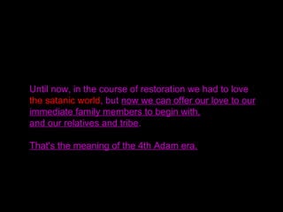 Until now, in the course of restoration we had to love
the satanic world, but now we can offer our love to our
immediate family members to begin with,
and our relatives and tribe.
That's the meaning of the 4th Adam era.
 