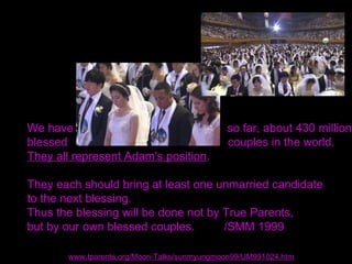 We have so far, about 430 million
blessed couples in the world.
They all represent Adam's position.
They each should bring at least one unmarried candidate
to the next blessing.
Thus the blessing will be done not by True Parents,
but by our own blessed couples. /SMM 1999
www.tparents.org/Moon-Talks/sunmyungmoon99/UM991024.htm
 