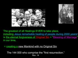 The greatest of all Healings EVER to take place, 
including Jesus remarkable healing of people during 2000 years!
is the eternal forgiveness of Original Sin = "Blessing of Marriage"
in our time,
 = creating a new Mankind with no Original Sin
The 144 000 who comprise the "first resurrection.”
Rev. 14
 