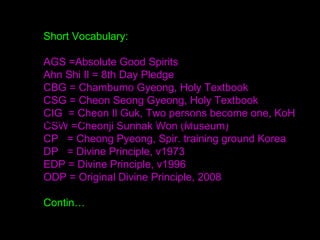 Short Vocabulary:
AGS =Absolute Good Spirits
Ahn Shi Il = 8th Day Pledge
CBG = Chambumo Gyeong, Holy Textbook
CSG = Cheon Seong Gyeong, Holy Textbook
CIG = Cheon Il Guk, Two persons become one, KoH
CSW =Cheonji Sunhak Won (Museum)
CP = Cheong Pyeong, Spir. training ground Korea
DP = Divine Principle, v1973
EDP = Divine Principle, v1996
ODP = Original Divine Principle, 2008
Contin…
https://www2.slideshare.net/bdp003/presentations
 