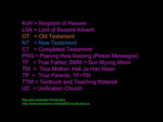 KoH = Kingdom of Heaven
LSA = Lord of Second Advent
OT = Old Testament
NT = New Testament
CT = Completed Testament
PHG = Pyeong Hwa Gyeong (Peace Messages)
TF = True Father, SMM = Sun Myung Moon
TM = True Mother, Hak Ja Han Moon
TP = True Parents, TF+TM
TTM = Textbook and Teaching Material
UC = Unification Church
See also extended Vocabulary:
http://www.slideshare.net/bdp003/vocabulary-uc
 