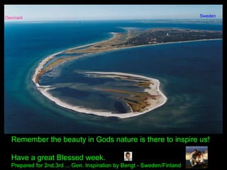 Remember the beauty in Gods nature is there to inspire us!
Have a great Blessed week.
Prepared for 2nd,3rd ... Gen. Inspiration by Bengt - Sweden/Finland
Denmark Sweden
 
