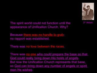 3rd
AdamThe spirit world could not function until the
appearance of Unification Church. Why?
Because there was no handle to grab;
no rapport was established.
There was no love between the races.
There was no one who could prepare the base so that
God could really bring down His hosts of angels.
But now the Unification Church represents that base,
so God can bring down any number of angels or spirit
men He wishes.
 