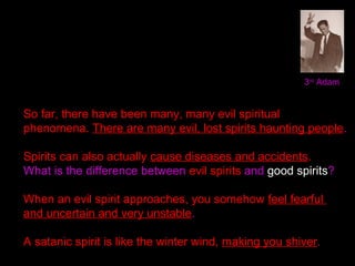 3rd
Adam
So far, there have been many, many evil spiritual
phenomena. There are many evil, lost spirits haunting people.
Spirits can also actually cause diseases and accidents.
What is the difference between evil spirits and good spirits?
When an evil spirit approaches, you somehow feel fearful
and uncertain and very unstable.
A satanic spirit is like the winter wind, making you shiver.
 