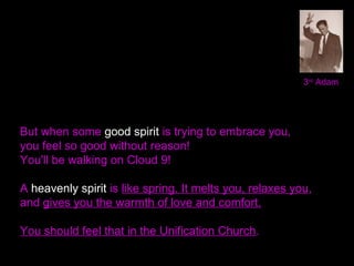 3rd
Adam
But when some good spirit is trying to embrace you,
you feel so good without reason!
You'll be walking on Cloud 9!
A heavenly spirit is like spring. It melts you, relaxes you,
and gives you the warmth of love and comfort.
You should feel that in the Unification Church.
 
