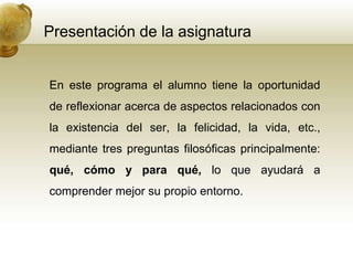 Presentación de la asignatura
En este programa el alumno tiene la oportunidad
de reflexionar acerca de aspectos relacionados con
la existencia del ser, la felicidad, la vida, etc.,
mediante tres preguntas filosóficas principalmente:
qué, cómo y para qué, lo que ayudará a
comprender mejor su propio entorno.