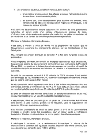    une croissance soutenue, durable et inclusive, bâtie autour :

          o d’un meilleur environnement des affaires favorisant l’attractivité de notre
            économie aux investissements privés ;

          o et d’autre part, d’un développement plus équilibré du territoire, avec
            l’émergence de pôles de développement régionaux dynamiques, et la
            relance du secteur agricole.

Ces pôles de développement seront spécialisés en fonction de leurs potentialités
naturelles, et seront dotés d’un plateau d’équipements sociaux de base,
d’infrastructures et de services de soutien à la production, de pôles universitaires et
de recherche, et de centres de formation professionnelle spécialisés.

Monsieur le Président, Honorables Députés,

C’est donc, à travers la mise en œuvre de ce programme de rupture que le
Gouvernement apportera les changements attendus par les Sénégalaises et les
Sénégalais.

Oui. il s'agira bien d'oser, d'innover, de travailler. A la fois dans l'urgence et dans la
prospective.

Vous comprenez aisément, que devant les multiples urgences qui nous ont assaillis,
les premières actions du Gouvernement, conformément aux instructions du Président
Macky SALL, ont porté sur la baisse des prix des denrées de première nécessité, la
distribution de vivres de soudure et d’aliments de bétail et la subvention des intrants
agricoles.

Le coût de ces mesures est évalué à 83 milliards de FCFA, auxquels il faut ajouter
une enveloppe de 120 milliards de FCFA, au titre de la compensation tarifaire, induite
par les options onéreuses du Plan Takkal.

Le Gouvernement devait également faire face à des arriérés de paiement dus aux
entreprises, estimés à 150 milliards de FCFA, à fin mars 2012, et à des moins-values
de recettes budgétaires de l’ordre de 35 milliards de FCFA à cette même date.

La prise en charge de ces mesures conduisait à un déficit public excédant 8% du PIB,
niveau incompatible avec un objectif de stabilité macroéconomique.

C’est pourquoi, dans les prochains jours, un projet de Loi de Finances Rectificative
sera soumis à votre examen, portant sur la réduction, voire la suppression, de
certaines dépenses jugées non prioritaires.

Ces mesures permettront de limiter le déficit public à 6,4% et le Gouvernement
s’engage à prendre toutes les dispositions pour un retour rapide à l’orthodoxie
budgétaire. C’est un principe de base de bonne gestion des affaires publiques.

Monsieur le Président, Honorables Députés,

Il n’échappe à personne, que le redressement économique, la relance de la
croissance et la correction des injustices sociales, exigeront des efforts collectifs, que
nous devrons tous consentir, dans l’intérêt général.
                                                                                 Page | 10
 