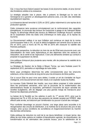 Car, il nous faut tout d’abord asseoir les bases d’une économie stable, et ainsi donner
des fondations solides à la croissance.
La stratégie adoptée vise à placer, dès à présent, le Sénégal sur la voie de
l’émergence et à garantir un développement pérenne avec, à la clef, des retombées
équitablement reparties.
La croissance devrait remonter à 3,9% en 2012, grâce notamment à une reprise de la
production agricole.
Cette croissance sera soutenue principalement par le renforcement des capacités
énergétiques, la poursuite des travaux de l’autoroute à péage et de l’aéroport Blaise
Diagne, le démarrage effectif des travaux du Millenium Challenge Account, symbole
de la coopération entre les Etats Unis d’Amérique et notre pays, et la reprise du
tourisme.
Le Gouvernement veillera à ce que l’inflation soit contenue en deçà de la norme
communautaire fixée à 3%, et que le déficit budgétaire soit ramené sous la barre de
5% en 2013, puis à moins de 4% du PIB en 2015 afin d’assurer la viabilité des
finances publiques.
Dans cette perspective, la réduction du train de vie de l’Etat sera poursuivie avec une
rationalisation de notre carte diplomatique et des dépenses dans les secteurs de
l’éducation, de la santé et de l’agriculture. C’est une démarche similaire qui conduit à
proposer la suppression du Sénat.
Une politique d’emprunt plus prudente sera menée, afin de préserver la viabilité de la
dette publique.
La Stratégie de Gestion de la Dette à Moyen Terme, qui sera finalisée avant fin
septembre 2012, permettra un reprofilage de notre dette.
Notre pays privilégiera désormais les prêts concessionnels pour les emprunts
extérieurs, et les instruments de long terme pour les émissions de titres publics.
Car si aucun Etat ne peut vivre sans dettes, il existe un art de s’endetter de façon
intelligente, et le Gouvernement est bien résolu à en exploiter toutes les ficelles.
Le nouveau Code Général des Impôts, que nous allons proposer à votre examen
dans les prochaines semaines, ainsi que la poursuite de la modernisation des
administrations fiscale et douanière, permettront d’accroitre de façon sensible les
recettes budgétaires, afin de dégager une plus grande marge de manœuvre pour
financer les dépenses prioritaires.

La baisse de la fiscalité sur les salaires à partir du 1 er janvier 2013, ainsi que le
relèvement de 7% à 10% du taux des pensions de retraite versées par l’IPRES déjà
effectif cette année, se traduiront par l’amélioration du pouvoir d’achat des ménages.

Pour conforter davantage ce pouvoir d’achat, une large place sera accordée à la
réorganisation des circuits de distribution, à la maîtrise de la structure des prix et des
marges, ainsi qu’aux conditions de surveillance et d’approvisionnement du marché
des denrées alimentaires.

Cette politique de réduction du coût de la vie devra bénéficier, à moyen terme, des
effets de nos fortes options en matière d’intensification agricole, de diversification, de
transformation et de valorisation des produits locaux, pour la satisfaction de la
                                                                                 Page | 11
 