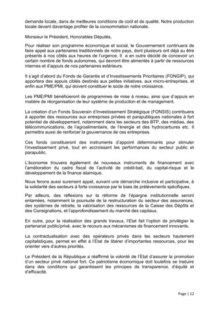 demande locale, dans de meilleures conditions de coût et de qualité. Notre production
locale devant davantage profiter de la consommation nationale.

Monsieur le Président, Honorables Députés,
Pour réaliser son programme économique et social, le Gouvernement continuera de
faire appel aux partenaires traditionnels de notre pays, dont plusieurs ont déjà su être
présents à nos côtés aux heures de l’urgence. Il a en outre décidé de concevoir un
certain nombre de fonds autonomes, qui devront être alimentés à partir de ressources
internes et d’appuis de nos partenaires extérieurs.

Il s’agit d’abord du Fonds de Garantie et d’Investissements Prioritaires (FONGIP), qui
apportera des appuis ciblés destinés aux petites initiatives, aux micro-entreprises, et
enfin aux PME/PMI, qui doivent constituer le socle de notre croissance.

Les PME/PMI bénéficieront de programmes de mise à niveau, ainsi que d’appuis en
matière de réorganisation de leur système de production et de management.

La création d’un Fonds Souverain d’Investissement Stratégique (FONSIS) contribuera
à apporter des ressources aux entreprises privées et parapubliques nationales à fort
potentiel de développement, notamment dans les secteurs des BTP, des médias, des
télécommunications, de l’agroalimentaire, de l’énergie et des hydrocarbures etc. Il
permettra aussi de renforcer la gouvernance de ces entreprises.

Ces fonds constitueront des instruments d’appoint déterminants pour stimuler
l’investissement privé, tout en accroissant les performances du secteur public et
parapublic.

L’économie trouvera également de nouveaux instruments de financement avec
l’amélioration du cadre fiscal de l’activité de crédit-bail, du capital-risque et le
développement de la finance islamique.
Nous ferons aussi surement appel, suivant une démarche inclusive et participative, à
la solidarité des secteurs à forte croissance par le biais de prélèvements spécifiques.
Par ailleurs, des réflexions sur la réforme de l’épargne institutionnelle seront
entamées, notamment la poursuite de la restructuration du secteur des assurances,
des systèmes de retraite, la valorisation des ressources de la Caisse des Dépôts et
des Consignations, et l’approfondissement du marché des capitaux.

En outre, pour la réalisation des grands travaux, l’Etat fait l’option de privilégier le
partenariat public/privé, avec le recours aux mécanismes de financement innovants.

La contractualisation avec des opérateurs privés dans les secteurs hautement
capitalistiques, permet en effet à l’Etat de libérer d’importantes ressources, pour les
orienter vers d’autres priorités.

Le Président de la République a réaffirmé la volonté de l’Etat d’assurer la promotion
d’un secteur privé national fort. Ce patriotisme économique doit toutefois se traduire
dans des conditions qui garantissent les principes de transparence, d’équité et
d’efficacité.



                                                                               Page | 12
 
