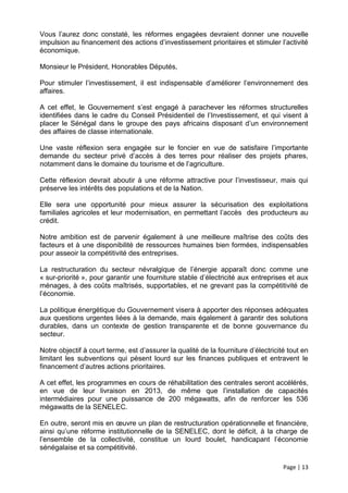 Vous l’aurez donc constaté, les réformes engagées devraient donner une nouvelle
impulsion au financement des actions d’investissement prioritaires et stimuler l’activité
économique.

Monsieur le Président, Honorables Députés,

Pour stimuler l’investissement, il est indispensable d’améliorer l’environnement des
affaires.

A cet effet, le Gouvernement s’est engagé à parachever les réformes structurelles
identifiées dans le cadre du Conseil Présidentiel de l’Investissement, et qui visent à
placer le Sénégal dans le groupe des pays africains disposant d’un environnement
des affaires de classe internationale.

Une vaste réflexion sera engagée sur le foncier en vue de satisfaire l’importante
demande du secteur privé d’accès à des terres pour réaliser des projets phares,
notamment dans le domaine du tourisme et de l’agriculture.

Cette réflexion devrait aboutir à une réforme attractive pour l’investisseur, mais qui
préserve les intérêts des populations et de la Nation.

Elle sera une opportunité pour mieux assurer la sécurisation des exploitations
familiales agricoles et leur modernisation, en permettant l’accès des producteurs au
crédit.

Notre ambition est de parvenir également à une meilleure maîtrise des coûts des
facteurs et à une disponibilité de ressources humaines bien formées, indispensables
pour asseoir la compétitivité des entreprises.

La restructuration du secteur névralgique de l’énergie apparaît donc comme une
« sur-priorité », pour garantir une fourniture stable d’électricité aux entreprises et aux
ménages, à des coûts maîtrisés, supportables, et ne grevant pas la compétitivité de
l’économie.

La politique énergétique du Gouvernement visera à apporter des réponses adéquates
aux questions urgentes liées à la demande, mais également à garantir des solutions
durables, dans un contexte de gestion transparente et de bonne gouvernance du
secteur.

Notre objectif à court terme, est d’assurer la qualité de la fourniture d’électricité tout en
limitant les subventions qui pèsent lourd sur les finances publiques et entravent le
financement d’autres actions prioritaires.

A cet effet, les programmes en cours de réhabilitation des centrales seront accélérés,
en vue de leur livraison en 2013, de même que l’installation de capacités
intermédiaires pour une puissance de 200 mégawatts, afin de renforcer les 536
mégawatts de la SENELEC.

En outre, seront mis en œuvre un plan de restructuration opérationnelle et financière,
ainsi qu’une réforme institutionnelle de la SENELEC, dont le déficit, à la charge de
l’ensemble de la collectivité, constitue un lourd boulet, handicapant l’économie
sénégalaise et sa compétitivité.

                                                                                    Page | 13
 