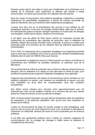 Diverses autres actions sont déjà en cours pour l’amélioration de la distribution et la
maitrise de la demande, avec notamment la diffusion des lampes à basse
consommation, de même que la promotion de l’utilisation des kits solaires.

Dans les moyen et long termes, notre politique énergétique s’attachera à consolider
durablement les disponibilités énergétiques, à réduire de manière structurelle les
coûts de l’électricité, ainsi qu’à renforcer notre indépendance énergétique.

L’accent sera donc mis sur la diversification des sources et une politique de mix
énergétique associant, d’une part, les énergies traditionnelles, telles que le charbon,
les hydrocarbures gazeux et liquide, l’énergie hydraulique et d’autre part, les énergies
renouvelables, notamment le solaire, l’éolienne et la biomasse.

A cet égard, tous les efforts de l’Etat seront centrés sur l’exécution correcte des
programmes de consolidation des capacités de production, avec la réalisation de
centrales utilisant des sources d’énergie moins couteuses, le recours au solaire pour
l’éclairage public et la promotion de son utilisation dans les bâtiments appartenant à
l’Administration.

D’ici à 2015, le renforcement de la coopération énergétique sous-régionale permettra
aussi à notre pays de bénéficier de la mise en service des centrales hydroélectriques
réalisées dans le cadre de l’OMVS (Felou puis Gouina).

Le Gouvernement va également recourir à l’interconnexion au réseau nord-africain et
ouest-africain pour bénéficier de possibles excédents, en particulier ceux de la
Mauritanie.

Cet accroissement de l’offre de production sera combiné à celle des infrastructures de
transport, avec la réalisation d’un réseau sur les axes Nord et Centre du pays, pour
améliorer les performances et garantir l’intégration énergétique sous-régionale.

S’agissant des hydrocarbures, les actions du Gouvernement seront centrées sur une
meilleure régulation du secteur, pour restaurer sa compétitivité et assurer une plus
forte implication du privé dans les investissements, dans des conditions
transparentes.

Des efforts seront entrepris pour sécuriser notre approvisionnement pour les
hydrocarbures, ainsi qu’une meilleure maîtrise de la structure des prix pour réduire
toutes les niches de surcoût, et ceci au profit des ménages.

Enfin, le Gouvernement favorisera une plus grande transparence dans les opérations
de prospection et de recherche pétrolières, ainsi qu’une plus forte implication du
secteur privé national.

L’option du Gouvernement de régler de manière durable la crise énergétique, mais
aussi la mise en œuvre de notre programme social, nous conduisent à rationaliser la
subvention sur l’électricité, devenue de moins en moins soutenable pour les finances
publiques.

A cet effet, des ajustements tarifaires sont à l’étude sur certaines catégories de
consommateurs, afin de protéger les ménages à faible revenu et préserver la
compétitivité de l’économie.

                                                                               Page | 14
 