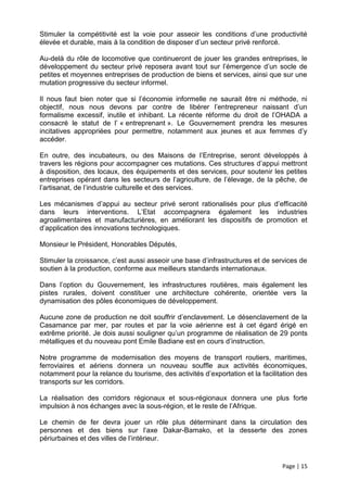 Stimuler la compétitivité est la voie pour asseoir les conditions d’une productivité
élevée et durable, mais à la condition de disposer d’un secteur privé renforcé.

Au-delà du rôle de locomotive que continueront de jouer les grandes entreprises, le
développement du secteur privé reposera avant tout sur l’émergence d’un socle de
petites et moyennes entreprises de production de biens et services, ainsi que sur une
mutation progressive du secteur informel.

Il nous faut bien noter que si l’économie informelle ne saurait être ni méthode, ni
objectif, nous nous devons par contre de libérer l’entrepreneur naissant d’un
formalisme excessif, inutile et inhibant. La récente réforme du droit de l’OHADA a
consacré le statut de l’ « entreprenant ». Le Gouvernement prendra les mesures
incitatives appropriées pour permettre, notamment aux jeunes et aux femmes d’y
accéder.

En outre, des incubateurs, ou des Maisons de l’Entreprise, seront développés à
travers les régions pour accompagner ces mutations. Ces structures d’appui mettront
à disposition, des locaux, des équipements et des services, pour soutenir les petites
entreprises opérant dans les secteurs de l’agriculture, de l’élevage, de la pêche, de
l’artisanat, de l’industrie culturelle et des services.

Les mécanismes d’appui au secteur privé seront rationalisés pour plus d’efficacité
dans leurs interventions. L’Etat accompagnera également les industries
agroalimentaires et manufacturières, en améliorant les dispositifs de promotion et
d’application des innovations technologiques.

Monsieur le Président, Honorables Députés,

Stimuler la croissance, c’est aussi asseoir une base d’infrastructures et de services de
soutien à la production, conforme aux meilleurs standards internationaux.

Dans l’option du Gouvernement, les infrastructures routières, mais également les
pistes rurales, doivent constituer une architecture cohérente, orientée vers la
dynamisation des pôles économiques de développement.

Aucune zone de production ne doit souffrir d’enclavement. Le désenclavement de la
Casamance par mer, par routes et par la voie aérienne est à cet égard érigé en
extrême priorité. Je dois aussi souligner qu’un programme de réalisation de 29 ponts
métalliques et du nouveau pont Emile Badiane est en cours d’instruction.

Notre programme de modernisation des moyens de transport routiers, maritimes,
ferroviaires et aériens donnera un nouveau souffle aux activités économiques,
notamment pour la relance du tourisme, des activités d’exportation et la facilitation des
transports sur les corridors.

La réalisation des corridors régionaux et sous-régionaux donnera une plus forte
impulsion à nos échanges avec la sous-région, et le reste de l’Afrique.

Le chemin de fer devra jouer un rôle plus déterminant dans la circulation des
personnes et des biens sur l’axe Dakar-Bamako, et la desserte des zones
périurbaines et des villes de l’intérieur.


                                                                                Page | 15
 