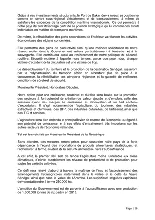 Grâce à des investissements structurants, le Port de Dakar devra mieux se positionner
comme un centre sous-régional d’éclatement et de transbordement, à même de
satisfaire les exigences de la compétition maritime internationale. Ce qui permettra à
notre pays de tirer davantage profit de sa position stratégique qui lui confère des atouts
indéniables en matière de transports maritimes.

De même, la réhabilitation des ports secondaires de l’intérieur va relancer les activités
économiques des régions concernées.

Elle permettra des gains de productivité ainsi qu’une moindre sollicitation de notre
réseau routier dont le Gouvernement veillera particulièrement à l’entretien et à la
sauvegarde. Elle contribuera aussi au renforcement de notre politique de sécurité
routière. Sécurité routière à laquelle nous tenons, parce que pour nous, chaque
victime d’accident de la circulation est une victime de trop.

Le désenclavement du territoire et la promotion de la destination Sénégal, passeront
par la redynamisation du transport aérien en accordant plus de place à la
concurrence, la réhabilitation des aéroports régionaux et la garantie de meilleures
conditions de sûreté et de sécurité.

Monsieur le Président, Honorables Députés,

Notre option pour une croissance soutenue et durable sera basée sur la promotion
des secteurs à fort potentiel de création de valeur ajoutée et d’emplois, celle des
secteurs ayant des marges de croissance et d’innovation et un fort contenu
d’exportation. Il s’agit notamment de l’agriculture, du tourisme, des industries
extractives et chimiques, des BTP, des industries culturelles, de l’artisanat, ainsi que
des TIC et services.

L’agriculture sera bien entendu le principal levier de relance de l’économie, eu égard à
son potentiel de croissance, et à ses effets d’entrainement très importants sur les
autres secteurs de l’économie nationale.

Tel est le choix fait par Monsieur le Président de la République.

Sans attendre, des mesures seront prises pour soustraire notre pays de la forte
dépendance à l’égard des importations de produits alimentaires stratégiques, et
l’acheminer, à terme, au-delà de la sécurité alimentaire, vers l’autosuffisance.

A cet effet, le premier défi sera de rendre l’agriculture moins vulnérable aux aléas
climatiques, d’élever durablement les niveaux de productivité et de production pour
toutes les variétés cultivées.

Ce défi sera relevé d’abord à travers la maîtrise de l’eau et l’accroissement des
aménagements hydroagricoles, notamment dans la vallée et le delta du fleuve
Sénégal, ainsi que dans la vallée de l’Anambé. Les superficies irriguées exploitées
devraient atteindre à terme 250.000 ha.

L’ambition du Gouvernement est de parvenir à l’autosuffisance avec une production
de 1.600.000 tonnes de riz paddy en 2018.




                                                                                Page | 16
 