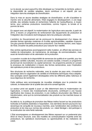 Le riz pluvial, qui peut aujourd’hui être développé sur l’ensemble du territoire, grâce à
la disponibilité de variétés adaptées, devra contribuer à cet objectif, par son
intégration dans les stratégies de diversification.

Dans la mise en œuvre desdites stratégies de diversification, et afin d’accélérer la
marche vers la sécurité alimentaire, l’Etat engagera le développement, à une large
échelle, des céréales locales et recherchera l’atteinte de l’autosuffisance, à moyen
terme, pour certaines productions maraichères, comme l’oignon, la tomate et la
pomme de terre.

En rapport avec cet objectif, la modernisation de l’agriculture sera assurée, à partir de
2013, à travers un programme de renforcement des équipements de production et
l’intégration des innovations technologiques dans les pratiques culturales.

L’ambition du Gouvernement est de promouvoir le développement d’un réseau de
grandes fermes agricoles modernes et d’unités agroindustrielles, capables d’assurer
une plus grande diversification de leurs productions. Ces fermes devront, avec l’appui
de l’Etat, encadrer de petits producteurs pour assurer leur viabilité.

Des centres agrobusiness accompagneront cette mutation, en offrant des services en
matière de mécanisation, de maintenance, de stockage, de commercialisation, mais
aussi de transformation et de valorisation de la production.

La question cruciale de la disponibilité de semences de qualité et en quantité, pour les
principales variétés culturales, trouvera une solution durable, à travers un programme
pluriannuel de reconstitution du capital semencier. Ce programme prendra en compte
le processus de multiplication à travers des fermes semencières, avec l’implication
des opérateurs privés et des producteurs.

Nos structures de recherche nationales, avec le soutien de pays amis, s’investiront
davantage dans la vulgarisation de variétés et d’itinéraires techniques mieux adaptés.
Des synergies seront également développées entre les différents pôles nationaux et
sous-régionaux de recherche.

Cette politique sera accompagnée de nouvelles stratégies pour la protection des
cultures, la restauration de la qualité des sols et le conseil agricole.

Le secteur privé est appelé à jouer un rôle déterminant dans la modernisation de
l’agriculture, à travers des investissements structurants, contribuant à une hausse
significative des niveaux de production, à une meilleure structuration des filières de
transformation, ainsi qu’à la commercialisation des produits sur les marchés locaux et
extérieurs.

Au-delà du riz, la politique de promotion des filières mettra l’accent sur les productions
horticoles et fruitières destinées à l’exportation. Ces dernières devront poursuivre leur
dynamique de conquête de nouveaux marchés, avec l’amélioration des conditions de
production et de mise aux normes des produits. Le « label Sénégal » doit participer à
la construction de notre fierté nationale.

L’Etat accompagnera un développement des filières reposant sur un partenariat plus
étroit et mieux structuré, avec des modèles de contractualisation tripartite entre les
producteurs, les opérateurs économiques ou agroindustriels et les institutions de
crédit.
                                                                                 Page | 17
 