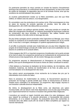 Ce partenariat permettra de mieux prendre en compte les besoins d’encadrement
technique des producteurs, le renforcement de leurs équipements, la mise à leur profit
de crédits de campagne, la négociation des prix et de contrats d’achat, ainsi que les
conditions de commercialisation des produits.

Je voudrais particulièrement insister sur la filière arachidière, pour dire que l’Etat
veillera, en relation avec les acteurs, à sa réorganisation.

En concertation avec les producteurs et le secteur privé, l’Etat accompagnera la mise
en place de bourses de produits agricoles et avicoles, dans les pôles de
développement, afin d’offrir des débouchés aux produits.

Enfin, pour asseoir une politique agricole durable, notre pays prendra en compte les
effets des changements climatiques, en intégrant davantage les techniques modernes
de conservation des eaux pluviales, la revitalisation des vallées fossiles dans
certaines localités, et la lutte contre le lessivage des sols.

De plus fortes synergies seront construites entre l’agriculture et l’élevage, pour mieux
soutenir la croissance et la transformation qualitative des conditions de vie du monde
rural. Il nous faut, à cet égard, développer un système agropastoral plus intégré.

A cet effet, la production animale sera modernisée par une plus forte intégration des
progrès de la biotechnologie animale afin d’aller dans le sens de la satisfaction de nos
besoins en protéines et en produits laitiers.

L’Etat engagera dès 2013 un important programme d’amélioration de la santé animale
et la mise en place d’un programme pluriannuel et multisectoriel de renforcement des
infrastructures et des équipements, afin de rendre l’élevage plus compétitif.

Ce programme assurera le désenclavement et l’émergence de zones d’élevage
pilotes, ainsi que le développement de toute la chaine de valeur constituant le secteur.

L’Etat réalisera ou favorisera la réalisation de fermes laitières, de mini-laiteries, celle
d’abattoirs modernes, de chaînes de transformation et de froid, de pôles pour la
commercialisation et le développement des races.

Ces actions seront accompagnées d’une recherche de la baisse des prix par la
rationalisation de la chaîne de valeur.

Dans le processus de modernisation du secteur, le Gouvernement appuiera la
production de fourrage à grande échelle pour limiter la transhumance et rendre le
cheptel moins vulnérable à la sécheresse. Ce programme, déjà engagé, équivaut à
une révolution culturelle devenue indispensable.

De même, le développement de la filière ovine, est désormais une option
incontournable, afin de réduire notre forte dépendance vis-à-vis des pays limitrophes,
pour l’approvisionnement en moutons à l’occasion des grandes fêtes religieuses.

L’aviculture qui connaît un regain d’activité sera dotée d’un plan stratégique, avec
pour objectif de contribuer à la sécurité alimentaire, à l’accessibilité des produits
alimentaires, et à la création d’emplois. Sa productivité devra être recherchée et
construite dans des délais courts afin de rendre la filière compétitive par rapport au
marché international.
                                                                                  Page | 18
 