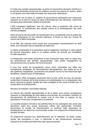 A l’instar des activités agropastorales, la pêche et l’aquaculture devraient contribuer à
la sécurité alimentaire et procurer de meilleurs revenus aux acteurs du secteur, grâce
à une gestion plus rationnelle et durable des ressources halieutiques.

il sera ainsi mis en place un système de gouvernance participative des ressources
reposant sur la mise en œuvre de plans d’aménagement des pêcheries, notamment
les ressources démersales côtières et profondes.

L’Etat s’engagera également, avec les acteurs, dans la protection des zones de
reproduction, la reconstitution des habitats marins et le développement des aires
marines protégées.

Notre économie devrait profiter de l’amélioration de la compétitivité et de la qualité des
produits halieutiques sur les marchés extérieurs, à travers la mise aux normes de
l’amont de la filière industrielle.

A cet effet, des mesures seront prises pour accompagner l’assainissement de cette
filière, et la résorption des surcapacités de traitement.

La pêche continentale et la pisciculture devront également contribuer à notre objectif
de sécurité alimentaire, grâce à un meilleur soutien de l’activité par l’installation
d’unités aquacoles.

La préservation des bases productives et des ressources reste aussi un enjeu pour
les performances des activités agropastorales. Cela justifie l’engagement du
Gouvernement pour le secteur de l’environnement.

Il nous faut rendre les écosystèmes ruraux moins vulnérables aux effets des
changements climatiques, de l’accroissement démographique, des modes de vie et
des systèmes d’exploitation, qui exercent une pression accrue sur les ressources agro
forestières, zootechniques et halieutiques.

A cet égard, l’Etat s’engagera résolument dans la lutte contre les feux de brousse,
recherchera l’inversion de la forte tendance à la déforestation et à la dégradation des
terres, assurera la gestion durable des aires protégées et des zones humides pour la
conservation de la biodiversité.

Monsieur le Président, Honorables Députés,

La relance des activités agropastorales et de la pêche aura comme conséquence
d’assurer un rééquilibrage de notre balance commerciale, de concrétiser l’ambition du
Gouvernement de transformer le monde rural et d’en faire un espace où les
populations ne sont plus condamnées à la précarité.

La nouvelle impulsion donnée à ces activités fera de nos campagnes des zones plus
attractives, ayant leur propre dynamique, offrant des opportunités d’insertion
économique et sociale. Le Gouvernement va renforcer cette dynamique de
développement en dotant les communautés rurales d’un programme d’infrastructures
sociales de base.

Ce programme assurera leur désenclavement par la réalisation de pistes rurales,
l’accès des populations à l’eau, à l’électricité, à des infrastructures sanitaires,
éducatives et sociales permettant leur plein épanouissement.
                                                                                 Page | 19
 
