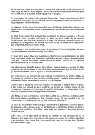 Je sacrifie avec plaisir à cette tradition républicaine, consacrée par la constitution de
notre pays, en saluant avec respect, l’action de chacun de mes prédécesseurs, pour
leur contribution à la marche de notre pays vers le progrès.

En m’adressant ce matin à votre auguste Assemblée, j’éprouve une immense fierté
d’appartenir à un grand Peuple, de faire partie d’une grande Nation, de vivre dans un
pays respecté à travers le monde.

Un pays qui vient de vivre, encore une fois, deux échéances électorales majeures, qui
lui ont permis de consolider sa place dans le cercle restreint des grandes démocraties
modernes.

En effet, le 25 mars 2012, déjouant les prédictions les plus pessimistes, le Peuple
sénégalais, dans un élan patriotique et avec un sens élevé de la pratique
démocratique, exprimait sans équivoque et avec une sérénité impressionnante, son
aspiration au changement, en portant son choix sur le Président de la République,
Son Excellence, Monsieur Macky SALL.

En réussissant cette seconde alternance démocratique, le Peuple sénégalais a franchi
une nouvelle étape dans la marche de son histoire.

Il y avait sans aucun doute une succession d’évènements qui présageaient de cette
issue inéluctable, après tant d’attentes insatisfaites, d’espoirs déçus, de perspectives
obstruées, d’issues incertaines, après l’immense espoir suscité par la première
alternance survenue le 19 mars 2000.

Les observateurs attentifs avaient bien décelé, depuis quelques années, le désir
irrésistible des sénégalaises et des sénégalais au changement, leur aspiration à être
gouvernés autrement, dans la rigueur, la sobriété et l’éthique.

Je voudrais donc, ici, réitérer mes plus profonds remerciements au Chef de l’Etat, qui
m’a chargé de conduire le Gouvernement dont la mission exaltante est de traduire sa
vision et de réaliser sa généreuse ambition pour le Sénégal.

Comme vous le savez, sa vision qui cristallise les attentes et espoirs des sénégalais,
a été forgée au contact du pays profond, au constat du malaise social et des
nombreuses fractures qui traversent la société sénégalaise, à l’observation d’une
méthode de gouvernance qui appelait le changement.

Elle découle d’une connaissance intime des réalités de nos terroirs, de l’observation
des dures réalités quotidiennes des ménages ruraux, et des conditions de vie
précaires des populations dans les centres urbains et périurbains.

La vision du président de la République s’est enrichie de patientes séances d’écoute,
de discussions et de partage avec les sénégalaises et sénégalais de tous les âges et
de toutes les conditions, des villes, mais aussi des villages et hameaux les plus
reculés du pays.

Cette vision prend également sa source au contact de nos compatriotes de la
Diaspora, à la quête dans d’autres pays et continents, au prix de multiples sacrifices
et de privations, d’un mieux être pour eux-mêmes, mais surtout pour leurs familles,
leur terroir et leur pays.

                                                                                 Page | 2
 