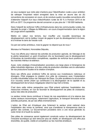 Je veux souligner que notre plan d’actions pour l’électrification rurale a pour ambition
de rattraper l’important retard enregistré dans la mise en œuvre des six (6)
conventions de concession en cours, et de conclure quatre nouvelles conventions afin
d’atteindre l’objectif d’un taux d’électrification rurale de 50 % à l’horizon 2015 et de
60% en 2017. Ce programme devrait concerner un peu plus de 1 100 000 habitants.

Dans l’objectif de renforcer l’offre d’infrastructures dans les communautés rurales, les
résultats du projet « Villages du Millénaire » en cours d’expérimentation dans la région
de Louga seront capitalisés.

Mettre en valeur nos terroirs, leur insuffler une nouvelle dynamique de
développement, est le meilleur moyen de gagner le pari du développement à la base,
et d’inverser le sens de l’exode rural.

Ce pari est certes ambitieux, mais le gagner ne dépend que de nous !

Monsieur le Président, Honorables Députés,

Tous nos efforts pour relancer les activités de production agricole, de l’élevage et de
la pêche laisseraient un goût d’inachevé s’ils ne favorisaient pas le développement
d’industries de transformation compétitives, capables de renforcer leurs positions sur
les marchés intérieur et extérieur.

Aussi, notre stratégie d’industrialisation accordera une large place à l’émergence de
pôles industriels régionaux, et à des unités de production orientées vers la valorisation
de nos productions locales et la création d’emplois.

Dans ses efforts pour améliorer l’offre de service aux investisseurs nationaux et
étrangers, l’Etat engagera la création d’un pôle de croissance avec l’implantation
d’unités industrielles autour de l’Aéroport de Diass. Ce pôle accélérera la structuration
d’un nouveau centre urbain qui contribuera à la décongestion de la capitale et au
développement de la future mégalopole reliant le Cap-Vert à Sindia.

C’est dans cette même perspective que l’Etat entend optimiser l’exploitation des
ressources minières, en vue de favoriser le développement de pôles de croissance,
autour des sites de production.

Le secteur minier devra contribuer à l’essor de nos exportations et à la relance des
autres secteurs économiques, notamment l’agriculture, le transport ferroviaire et les
activités portuaires, de par ses effets d’entraînement.

L’option de l’Etat est d’impliquer plus fortement le secteur privé national dans
l’exploitation des mines et carrières, ainsi que d’améliorer la transparence dans la
gestion des contrats. Le Gouvernement procédera donc à une revue générale du
code minier et à l’audit du secteur.

Des pôles de croissance seront également construits autour du développement de
l’industrie touristique qui doit retrouver plus de vitalité, en développant une offre plus
diversifiée, de qualité, visible et compétitive sur les marchés émetteurs.



                                                                                 Page | 20
 