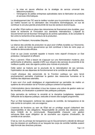 -   la mise en œuvre effective de la stratégie de service universel des
       télécommunications ;
   -   l’émergence de petites entreprises spécialisées dans la fabrication de produits
       et services informatiques.

Le développement des TIC sera le meilleur soutien pour la promotion de la recherche,
qui mettra l’accent sur la valorisation des innovations technologiques, en vue de
contribuer à une plus grande productivité de tous les secteurs économiques.

A cet effet, l’Etat mettra en place des mécanismes de financement plus durables, pour
hisser la recherche et l’innovation aux standards internationaux. L’objectif du
Gouvernement est de favoriser l’émergence de centres spécialisés, et de consolider le
lien entre la recherche et les secteurs de la production.

Monsieur le Président, Honorables Députés,

La relance des activités de production ne peut avoir d’effets durables sur l’économie,
sans un cadre de bonne gouvernance qui doit contribuer à faire de notre pays un
modèle de démocratie efficace.

C’est ce que j’avais souhaité rappeler à travers notre objectif d’instaurer un Etat
protecteur, transparent et efficient.
Pour y parvenir, l’Etat a besoin de s’appuyer sur une Administration moderne, plus
performante et attractive, capable d’offrir aux citoyens des services de proximité et de
meilleure qualité, avec des agents publics plus motivés et productifs.
Cette option se traduira par la poursuite de la rationalisation de ses services,
l’optimisation de ses dépenses de fonctionnement et le contrôle de ses effectifs.
L’audit physique des personnels de la Fonction publique qui sera lancé
prochainement permettra d’optimiser la gestion des ressources humaines et la
maîtrise des dépenses salariales.
Il sera suivi d’un audit stratégique et organisationnel qui permettra de mettre un
système de rémunération de la Fonction publique cohérent et équitable.
L’Administration devra internaliser à tous les niveaux une culture de gestion axée sur
les résultats, et d’évaluation a posteriori des politiques publiques.
Cela permettra de renforcer la sincérité et la discipline budgétaires, également
l’efficacité de la dépense publique, exécutée à travers des budgets programmes.

Pour un Etat transparent, renforcer les organes de contrôle, de transparence et de
lutte contre la corruption, est une exigence.

L’exercice de fonctions au sein de l’Etat est un privilège auquel s’attachent des
responsabilités et des obligations. Responsabilité de prendre des décisions justes
dans l’intérêt de la communauté. Responsabilité d’assurer une gestion
vertueuse. Mais aussi obligation de se soumettre aux organes d’évaluation, de
contrôle et de sanction.

C’est au nom du principe de transparence que le Gouvernement a décidé de dénouer
tous les dossiers en souffrance et sur lesquels les corps de contrôle habilités avaient
déjà formulé des directives précises.
                                                                               Page | 23
 