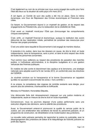 C’est également au nom de ce principe que nous avons engagé des audits pour faire
l’état des lieux sur la situation de notre pays à fin mars 2012.

A cet égard, un Comité de suivi des audits a été mis en place. Dans la même
dynamique, une Cour de Répression des Crimes économiques et Financiers sera
créée.

Ce faisant, le Gouvernement répond à un impératif de gestion, et de respect des
engagements du Président élu, pour la restauration de la crédibilité de l’Etat.

C’est aussi un impératif moral pour l’Etat que d’encourager les comportements
civiques exemplaires.

C’est, enfin, un impératif financier et économique, puisque la restitution des avoirs
détournés de leur destination initiale, permettrait de constituer des ressources pour
financer des projets prioritaires.

C’est une action dans laquelle le Gouvernement s’est engagé de manière résolue.

Il reviendra à la Justice, dans tous les dossiers en cause, de dire le droit, en toute
indépendance, dans la transparence, sans a priori, et dans le strict respect des droits
de toutes les personnes concernées.

Tout comme nous veillerons au respect des procédures de passation des marchés
publics, à l’orthodoxie administrative, à la discipline budgétaire et à une gestion
vertueuse des finances publiques.

En matière de lutte contre le blanchiment des capitaux et le terrorisme, une stratégie
nationale sera adoptée avant la fin de l’année 2012, en conformité avec les directives
de l’UEMOA.

Je voudrais conclure sur la transparence et la bonne Gouvernance en rappelant
qu’elles ne sauraient s’accommoder de zones « hors contrôle ».

A ce propos, la compétence des organes de contrôle existants sera élargie, pour
assurer plus de cohérence, d’exhaustivité et d’efficacité.

Monsieur le Président, Honorables Députés,

Une démocratie forte doit nécessairement s’appuyer sur une justice moderne et
indépendante, seule en mesure de dire le droit en toute impartialité.

Convenons-en, nous ne pourrons disposer d’une justice performante sans une
exécution diligente des décisions, sans la célérité des procédures.

Aussi, le Gouvernement entend-t-il promouvoir la qualité du service public de la
Justice, par une amélioration des conditions de travail du personnel judiciaire, et un
programme de construction, de réhabilitation et de modernisation des juridictions.

La nouvelle carte judiciaire permettra de rapprocher la justice du justiciable, avec le
désengorgement des juridictions de Dakar et le rééquilibrage de l'activité judiciaire au
profit des régions.

                                                                               Page | 24
 