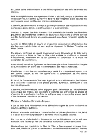 La Justice devra ainsi contribuer à une meilleure protection des droits et libertés des
citoyens.

Une Justice performante doit également assurer la sécurité juridique et judiciaire des
investissements. Les conflits qui relèvent de la vie des entreprises et des activités des
commerçants seront confiés à des chambres spécialisées.

A cet effet, l’Etat contribuera à une plus grande spécialisation des magistrats dans les
domaines de pointe comme le droit financier et la cybercriminalité.

Soucieux du respect des droits humains, l’Etat entend réduire la durée des détentions
préventives et améliorer les conditions de séjour dans les prisons. L’univers carcéral
doit être humanisé et devenir un espace préparant à une future réinsertion sociale du
détenu.

A cette fin, l’Etat mettra en œuvre un programme pluriannuel de réhabilitation des
établissements pénitentiaires et des services régionaux de l’Action Educative en
Milieu Ouvert.

Par ailleurs, confirmant sa volonté d’approfondir notre démocratie et de doter notre
pays d’institutions fortes, le Chef de l’Etat a fait le choix de la réforme du Conseil
Constitutionnel, notamment en ce qui concerne sa composition et le mode de
désignation de ses membres.

Cette volonté se traduira également par la mise en place d’une Commission chargée
du suivi de la mise en œuvre des recommandations des Assises nationales.

C’est le lieu, pour moi de rendre un hommage mérité à la presse de notre pays, pour
son combat citoyen, et tout son apport dans la consolidation de nos acquis
démocratiques.

Et de fait, le Gouvernement s’évertuera à garantir le droit à l’information des citoyens
et à consolider l’existence d’une presse plurielle, dynamique, contribuant à une
nouvelle citoyenneté.

A cet effet, des concertations seront engagées pour l’amélioration de l’environnement
économique des médias, des conditions d’existence des entreprises de presse et
d’exercice de la profession. Le Code de la Presse sera revu avec les acteurs avant
d’être de nouveau soumis à votre examen.

Monsieur le Président, Honorables Députés,

L’Etat de droit et le renforcement de la démocratie exigent de placer le citoyen au
cœur des politiques publiques.

Face aux solidarités familiales et communautaires de plus en plus mises à mal, l’Etat
a le devoir d’assurer leur protection et de mettre fin aux injustices sociales.

Car nous avons pris la résolution de construire une société solidaire, une société sans
exclusion. Une société qui vise une croissance économique durable et inclusive.

Conformément aux orientations du Chef de l’Etat, le Gouvernement engagera donc,
sans délai, une étude portant sur la création d’un mécanisme de soutien aux familles
                                                                                Page | 25
 