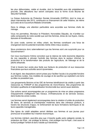 les plus défavorisées, viable et durable, dont la faisabilité aura été préalablement
prouvée. Des allocations leur seront octroyées sous la forme d’une Bourse de
Sécurité Familiale.

La Caisse Autonome de Protection Sociale Universelle (CAPSU), dont la mise en
place interviendra dès 2013, contribuera au financement de cette initiative, de même
qu’à celui de la Couverture Maladie Universelle.

Dans le ciblage, une attention particulière sera accordée aux femmes chefs de
ménage.

Vous me permettrez, Monsieur le Président, Honorables Députés, de m’arrêter sur
cette composante de notre société que sont les femmes, âmes de nos foyers, mères,
épouses et travailleuses.

En zone rurale, comme en milieu urbain, les femmes constituent une force de
changement dont le potentiel d’activités mérite d’être mieux soutenu.

Nous proclamons donc solennellement que les femmes sont une surpriorité pour ce
Gouvernement !

Car nous nourrissons l’intime conviction que la relance de notre économie dépendra
de nos capacités à stimuler l’activité des femmes dans le secteur informel, la
production et la transformation des produits de l’agriculture, de l’élevage et de la
pêche artisanale.

C’est à travers leur accès plus facile aux facteurs de production et aux ressources
financières que leurs activités seront dynamisées.

A cet égard, des dispositions seront prises pour faciliter l’accès à la propriété foncière
aux femmes rurales. Ces modèles de courage et de sacrifice qui exploitent une terre
qu’elles ne possèdent pas.

Les groupements féminins et les GIE de femmes bénéficieront de crédits à partir des
ressources du FONGIP et des programmes de micro-finance. Des programmes de
formation qualifiante et d’alphabétisation fonctionnelle leur seront aussi destinés.

Ces actions seront accompagnées par un programme de mise en place progressive
d’équipements d’allègement des travaux, d’infrastructures et de services sociaux,
dans toutes les zones rurales.

Les femmes seront également accompagnées dans la création d’unités de production
de biens, de services et d’entreprises modernes dans des créneaux porteurs, à
travers les structures d’appui, le renforcement de leurs formations techniques et de
leurs capacités managériales.

Des lignes de crédit adaptées seront dédiées aux femmes et aux jeunes pour
promouvoir et accélérer leur insertion économique.

Les femmes méritent, peut-être plus que n’importe quelle autre catégorie sociale, la
protection de l’Etat ; car protéger la femme, c’est protéger tout le foyer, c’est aussi et
surtout protéger l’enfant et donc l’adulte qu’il deviendra.

                                                                                 Page | 26
 