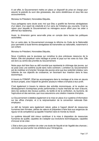 A cet effet, le Gouvernement mettra en place un dispositif de prise en charge pour
assurer la gratuité du suivi des grossesses, des soins obstétricaux et ceux liés aux
accouchements.

Monsieur le Président, Honorables Députés,

Vous partagerez sans doute avec moi que Dieu a gratifié les femmes sénégalaises
d’un talent, d’un esprit de créativité et d’un sens de l’initiative peu courants. C’est la
raison pour laquelle le Gouvernement ne ménagera aucun effort pour les aider à
affirmer leur leadership.

Aussi, la dimension genre sera-t-elle prise en compte dans toutes les politiques
sectorielles.

Sur un autre plan, le Gouvernement envisage la réforme du Code de la Nationalité
pour permettre à toute femme sénégalaise de transmettre sa nationalité, notamment à
son enfant.

Monsieur le Président, Honorables Députés,

Nous n’oublions pas la jeunesse qui constitue la plus précieuse ressource de la
Nation. Elle doit perpétuer notre héritage et porter le pays sur les voies du futur. Elle
est donc au centre des priorités du Gouvernement.

Notre pays doit faire face au défi mondial que représente le chômage des jeunes, qui
se pose avec une extrême acuité dans notre continent. L’ambition du Gouvernement
est de mobiliser et d’orienter l’énergie des jeunes ainsi que leur potentiel créateur vers
l’atteinte de nos objectifs de croissance, en favorisant leur insertion dans le tissu
économique.

A travers le FONGIP, l’Etat les accompagnera dans le montage et la mise en œuvre
de leurs projets, avec l’objectif de générer plusieurs milliers d’emplois à leur profit.

C’est également à travers la relance des activités économiques, et le soutien au
développement d’entreprises privés performantes à haute intensité de main d’œuvre,
dans les secteurs des travaux publics, du textile et de la confection, du tourisme, de
l’agriculture et des services, que nous assurerons une création massive d’emplois.

Le Gouvernement s’attellera également à la mise en place d’un système d’information
sur les offres d’emploi, et à la redynamisation de la convention nationale Etat-
employeur.

Le défi de l’emploi sera également relevé, grâce à l’apport décisif de ressources
humaines bien formées, pétries de valeurs et préparées à faire face aux exigences de
rigueur et de compétence qu’appelle l’insertion dans le monde du travail.

Le système éducatif doit mieux contribuer à la mise à disposition de ressources
humaines de qualité, capables de s’adapter aux évolutions technologiques, capables
d’innover et de créer.

L’Etat a donc pour ambition de créer une école de l’équité et de l’égalité des chances ;
une école qui peut porter nos ambitions pour l’émergence.

                                                                                 Page | 27
 
