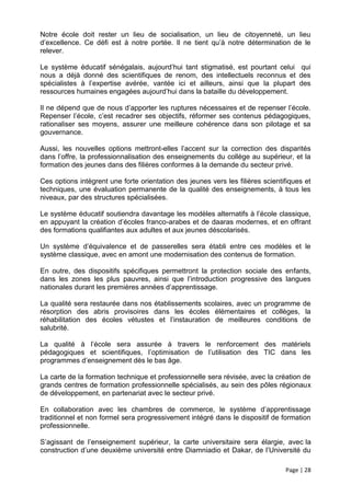 Notre école doit rester un lieu de socialisation, un lieu de citoyenneté, un lieu
d’excellence. Ce défi est à notre portée. Il ne tient qu’à notre détermination de le
relever.

Le système éducatif sénégalais, aujourd’hui tant stigmatisé, est pourtant celui qui
nous a déjà donné des scientifiques de renom, des intellectuels reconnus et des
spécialistes à l’expertise avérée, vantée ici et ailleurs, ainsi que la plupart des
ressources humaines engagées aujourd’hui dans la bataille du développement.

Il ne dépend que de nous d’apporter les ruptures nécessaires et de repenser l’école.
Repenser l’école, c’est recadrer ses objectifs, réformer ses contenus pédagogiques,
rationaliser ses moyens, assurer une meilleure cohérence dans son pilotage et sa
gouvernance.

Aussi, les nouvelles options mettront-elles l’accent sur la correction des disparités
dans l’offre, la professionnalisation des enseignements du collège au supérieur, et la
formation des jeunes dans des filières conformes à la demande du secteur privé.

Ces options intègrent une forte orientation des jeunes vers les filières scientifiques et
techniques, une évaluation permanente de la qualité des enseignements, à tous les
niveaux, par des structures spécialisées.

Le système éducatif soutiendra davantage les modèles alternatifs à l’école classique,
en appuyant la création d’écoles franco-arabes et de daaras modernes, et en offrant
des formations qualifiantes aux adultes et aux jeunes déscolarisés.

Un système d’équivalence et de passerelles sera établi entre ces modèles et le
système classique, avec en amont une modernisation des contenus de formation.

En outre, des dispositifs spécifiques permettront la protection sociale des enfants,
dans les zones les plus pauvres, ainsi que l’introduction progressive des langues
nationales durant les premières années d’apprentissage.

La qualité sera restaurée dans nos établissements scolaires, avec un programme de
résorption des abris provisoires dans les écoles élémentaires et collèges, la
réhabilitation des écoles vétustes et l’instauration de meilleures conditions de
salubrité.

La qualité à l’école sera assurée à travers le renforcement des matériels
pédagogiques et scientifiques, l’optimisation de l’utilisation des TIC dans les
programmes d’enseignement dès le bas âge.

La carte de la formation technique et professionnelle sera révisée, avec la création de
grands centres de formation professionnelle spécialisés, au sein des pôles régionaux
de développement, en partenariat avec le secteur privé.

En collaboration avec les chambres de commerce, le système d’apprentissage
traditionnel et non formel sera progressivement intégré dans le dispositif de formation
professionnelle.

S’agissant de l’enseignement supérieur, la carte universitaire sera élargie, avec la
construction d’une deuxième université entre Diamniadio et Dakar, de l’Université du

                                                                                Page | 28
 