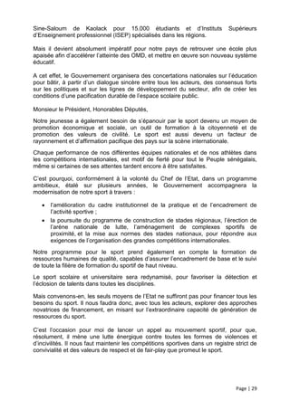 Sine-Saloum de Kaolack pour 15.000 étudiants et d’Instituts                    Supérieurs
d’Enseignement professionnel (ISEP) spécialisés dans les régions.

Mais il devient absolument impératif pour notre pays de retrouver une école plus
apaisée afin d’accélérer l’atteinte des OMD, et mettre en œuvre son nouveau système
éducatif.

A cet effet, le Gouvernement organisera des concertations nationales sur l’éducation
pour bâtir, à partir d’un dialogue sincère entre tous les acteurs, des consensus forts
sur les politiques et sur les lignes de développement du secteur, afin de créer les
conditions d’une pacification durable de l’espace scolaire public.

Monsieur le Président, Honorables Députés,
Notre jeunesse a également besoin de s’épanouir par le sport devenu un moyen de
promotion économique et sociale, un outil de formation à la citoyenneté et de
promotion des valeurs de civilité. Le sport est aussi devenu un facteur de
rayonnement et d’affirmation pacifique des pays sur la scène internationale.
Chaque performance de nos différentes équipes nationales et de nos athlètes dans
les compétitions internationales, est motif de fierté pour tout le Peuple sénégalais,
même si certaines de ses attentes tardent encore à être satisfaites.

C’est pourquoi, conformément à la volonté du Chef de l’Etat, dans un programme
ambitieux, étalé sur plusieurs années, le Gouvernement accompagnera la
modernisation de notre sport à travers :

      l’amélioration du cadre institutionnel de la pratique et de l’encadrement de
       l’activité sportive ;
      la poursuite du programme de construction de stades régionaux, l’érection de
       l’arène nationale de lutte, l’aménagement de complexes sportifs de
       proximité, et la mise aux normes des stades nationaux, pour répondre aux
       exigences de l’organisation des grandes compétitions internationales.
Notre programme pour le sport prend également en compte la formation de
ressources humaines de qualité, capables d’assurer l’encadrement de base et le suivi
de toute la filière de formation du sportif de haut niveau.
Le sport scolaire et universitaire sera redynamisé, pour favoriser la détection et
l’éclosion de talents dans toutes les disciplines.

Mais convenons-en, les seuls moyens de l’Etat ne suffiront pas pour financer tous les
besoins du sport. Il nous faudra donc, avec tous les acteurs, explorer des approches
novatrices de financement, en misant sur l’extraordinaire capacité de génération de
ressources du sport.

C’est l’occasion pour moi de lancer un appel au mouvement sportif, pour que,
résolument, il mène une lutte énergique contre toutes les formes de violences et
d’incivilités. Il nous faut maintenir les compétitions sportives dans un registre strict de
convivialité et des valeurs de respect et de fair-play que promeut le sport.




                                                                                  Page | 29
 