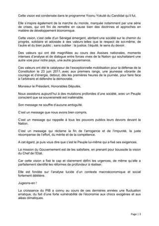 Cette vision est condensée dans le programme Yoonu Yokuté du Candidat qu’il fut.

Elle s’inspire également de la marche du monde, marquée notamment par une série
de crises, qui ont fini de remettre en cause bien des doctrines et approches en
matière de développement économique.

Cette vision, c’est celle d’un Sénégal émergent, abritant une société sur le chemin du
progrès, solidaire et adossée à des valeurs telles que le respect de soi-même, de
l’autre et du bien public ; sans oublier : la justice, l’équité, le sens du devoir.

Des valeurs qui ont été magnifiées au cours des Assises nationales, moments
intenses d’analyse et de dialogue entre forces vives de la Nation qui souhaitaient une
autre voie pour notre pays, une autre gouvernance.

Ces valeurs ont été le catalyseur de l’exceptionnelle mobilisation pour la défense de la
Constitution le 23 juin 2011, avec aux premiers rangs, une jeunesse vibrante de
courage et d’énergie, debout, dès les premières heures de la journée, pour faire face
à l’arbitraire et défendre la démocratie.

Monsieur le Président, Honorables Députés,

Nous assistons aujourd’hui à des mutations profondes d’une société, avec un Peuple
conscient que sa souveraineté est inaliénable.

Son message ne souffre d’aucune ambiguïté.

C’est un message que nous avons bien compris.

C’est un message qui rappelle à tous les pouvoirs publics leurs devoirs devant la
Nation.

C’est un message qui réclame la fin de l’arrogance et de l’impunité, la juste
récompense de l’effort, du mérite et de la compétence.

A cet égard, je puis vous dire que c’est le Peuple lui-même qui a fixé ses exigences.

La mission du Gouvernement est de les satisfaire, en prenant pour boussole la vision
du Chef de l’Etat.

Car cette vision a fixé le cap et clairement défini les urgences, de même qu’elle a
parfaitement identifié les réformes de profondeur à réaliser.

Elle est fondée sur l’analyse lucide d’un contexte macroéconomique et social
fortement délétère.

Jugeons-en !

La croissance du PIB a connu au cours de ces dernières années une fluctuation
erratique, du fait d’une forte vulnérabilité de l’économie aux chocs exogènes et aux
aléas climatiques.



                                                                                Page | 3
 