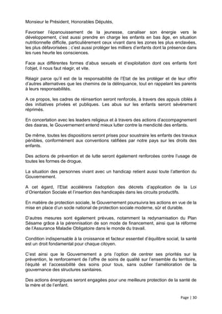 Monsieur le Président, Honorables Députés,

Favoriser l’épanouissement de la jeunesse, canaliser son énergie vers le
développement, c’est aussi prendre en charge les enfants en bas âge, en situation
nutritionnelle difficile, particulièrement ceux vivant dans les zones les plus enclavées,
les plus défavorisées ; c’est aussi protéger les milliers d’enfants dont la présence dans
les rues heurte les consciences.

Face aux différentes formes d’abus sexuels et d’exploitation dont ces enfants font
l’objet, il nous faut réagir, et vite.

Réagir parce qu’il est de la responsabilité de l’Etat de les protéger et de leur offrir
d’autres alternatives que les chemins de la délinquance, tout en rappelant les parents
à leurs responsabilités.

A ce propos, les cadres de réinsertion seront renforcés, à travers des appuis ciblés à
des initiatives privées et publiques. Les abus sur les enfants seront sévèrement
réprimés.

En concertation avec les leaders religieux et à travers des actions d’accompagnement
des daaras, le Gouvernement entend mieux lutter contre la mendicité des enfants.

De même, toutes les dispositions seront prises pour soustraire les enfants des travaux
pénibles, conformément aux conventions ratifiées par notre pays sur les droits des
enfants.

Des actions de prévention et de lutte seront également renforcées contre l’usage de
toutes les formes de drogue.

La situation des personnes vivant avec un handicap retient aussi toute l’attention du
Gouvernement.

A cet égard, l’Etat accélérera l’adoption des décrets d’application de la Loi
d’Orientation Sociale et l’insertion des handicapés dans les circuits productifs.

En matière de protection sociale, le Gouvernement poursuivra les actions en vue de la
mise en place d’un socle national de protection sociale moderne, sûr et durable.

D’autres mesures sont également prévues, notamment la redynamisation du Plan
Sésame grâce à la pérennisation de son mode de financement, ainsi que la réforme
de l’Assurance Maladie Obligatoire dans le monde du travail.

Condition indispensable à la croissance et facteur essentiel d’équilibre social, la santé
est un droit fondamental pour chaque citoyen.

C’est ainsi que le Gouvernement a pris l’option de centrer ses priorités sur la
prévention, le renforcement de l’offre de soins de qualité sur l’ensemble du territoire,
l’équité et l’accessibilité des soins pour tous, sans oublier l’amélioration de la
gouvernance des structures sanitaires.

Des actions énergiques seront engagées pour une meilleure protection de la santé de
la mère et de l’enfant.

                                                                                Page | 30
 