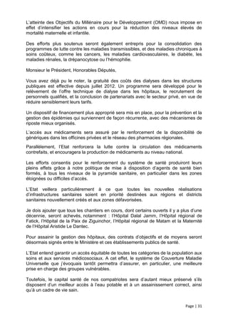 L’atteinte des Objectifs du Millénaire pour le Développement (OMD) nous impose en
effet d’intensifier les actions en cours pour la réduction des niveaux élevés de
mortalité maternelle et infantile.

Des efforts plus soutenus seront également entrepris pour la consolidation des
programmes de lutte contre les maladies transmissibles, et des maladies chroniques à
soins coûteux, comme les cancers, les maladies cardiovasculaires, le diabète, les
maladies rénales, la drépanocytose ou l’hémophilie.

Monsieur le Président, Honorables Députés,

Vous avez déjà pu le noter, la gratuité des coûts des dialyses dans les structures
publiques est effective depuis juillet 2012. Un programme sera développé pour le
relèvement de l’offre technique de dialyse dans les hôpitaux, le recrutement de
personnels qualifiés, et la conclusion de partenariats avec le secteur privé, en vue de
réduire sensiblement leurs tarifs.

Un dispositif de financement plus approprié sera mis en place, pour la prévention et la
gestion des épidémies qui surviennent de façon récurrente, avec des mécanismes de
riposte mieux organisés.
L’accès aux médicaments sera assuré par le renforcement de la disponibilité de
génériques dans les officines privées et le réseau des pharmacies régionales.
Parallèlement, l’Etat renforcera la lutte contre la circulation des médicaments
contrefaits, et encouragera la production de médicaments au niveau national.

Les efforts consentis pour le renforcement du système de santé produiront leurs
pleins effets grâce à notre politique de mise à disposition d’agents de santé bien
formés, à tous les niveaux de la pyramide sanitaire, en particulier dans les zones
éloignées ou difficiles d’accès.

L’Etat veillera particulièrement à ce que toutes les nouvelles réalisations
d’infrastructures sanitaires soient en priorité destinées aux régions et districts
sanitaires nouvellement créés et aux zones défavorisées.

Je dois ajouter que tous les chantiers en cours, dont certains ouverts il y a plus d’une
décennie, seront achevés, notamment : l’Hôpital Dalal Jamm, l’Hôpital régional de
Fatick, l’Hôpital de la Paix de Ziguinchor, l’Hôpital régional de Matam et la Maternité
de l’Hôpital Aristide Le Dantec.

Pour assainir la gestion des hôpitaux, des contrats d’objectifs et de moyens seront
désormais signés entre le Ministère et ces établissements publics de santé.

L’Etat entend garantir un accès équitable de toutes les catégories de la population aux
soins et aux services médicosociaux. A cet effet, le système de Couverture Maladie
Universelle que j’évoquais tantôt permettra d’assurer, en particulier, une meilleure
prise en charge des groupes vulnérables.

Toutefois, le capital santé de nos compatriotes sera d’autant mieux préservé s’ils
disposent d’un meilleur accès à l’eau potable et à un assainissement correct, ainsi
qu’à un cadre de vie sain.


                                                                               Page | 31
 
