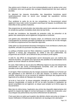 Des options sont à l’étude en vue d’une contractualisation avec le secteur privé, pour
la réalisation ainsi que la gestion des ouvrages d’assainissement des eaux usées et
pluviales.

En attendant les mesures structurelles, des dispositions transitoires seront
systématiquement mises en œuvre pour soulager les populations victimes
d’inondations.

Pour améliorer le cadre de vie de nos compatriotes, le Gouvernement entend
également mieux lutter contre l’occupation anarchique de l’espace, la prolifération des
bidonvilles et des quartiers insalubres.

Des programmes de restructuration des bidonvilles seront donc exécutés et prendront
en compte les quartiers inondables situés dans les bas fonds.

Au-delà des inondations, les dispositifs de protection civile, de prévention et de
gestion des catastrophes seront également réorganisés et renforcés.

Une gestion plus rationnelle de l’espace urbain, en cohérence avec le plan national
d’aménagement du territoire permettra d’améliorer les conditions de vie des ménages
et d’atténuer progressivement les disparités régionales.

Cette option du Gouvernement favorisera l’émergence d’une architecture urbaine plus
équilibrée, articulée à la promotion de pôles secondaires.

La politique d’habitat social de l’Etat s’attachera à garantir l’équité dans l’accès au
logement, à travers des mécanismes de crédits à des taux préférentiels, les
programmes de la SICAP, de la SNHLM et des promoteurs privés agréés.

A cette fin, des efforts de réorganisation seront nécessaires pour une maîtrise des
réserves foncières, une gestion plus rigoureuse des assiettes et la rationalisation de la
gestion du foncier relevant du domaine national.

En outre, l’Etat mettra en œuvre dans les différentes régions du pays des lotissements
administratifs et des Zones d’Aménagements Concertés, avec une cession des
parcelles à des coûts accessibles aux populations.

A cet égard, l’Etat n’autorisera plus les marges excessives réalisées sur le foncier par
des spéculateurs à son détriment et à celui des citoyens. Le secteur sera mieux
contrôlé, notamment en ce qui concerne la validation technique des programmes de
logements et la collecte de l’épargne des ménages.

Je le dis ici, haut et fort : le citoyen sénégalais, étranglé par une inflation immobilière
devenue insupportable, et inquiet de finir sa vie sans connaître la satisfaction de
devenir propriétaire de son logement, ce citoyen peut compter sur le ferme appui du
Gouvernement.

Mais dans le même temps, l’application plus stricte des dispositifs réglementaires doit
garantir le respect des règles et normes techniques en matière de construction, pour
nous éloigner des phénomènes récurrents d’effondrement de bâtiments.

C’est aussi dans ce cadre que la gestion des déchets urbains sera prise en charge, à
travers l’édification d’infrastructures de traitement, de recyclage et de valorisation.
                                                                                  Page | 33
 