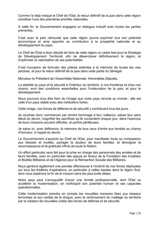 Comme l’a déjà indiqué le Chef de l’Etat, le retour définitif de la paix dans cette région
constitue l’une des premières priorités nationales.

A cette fin, le Gouvernement engagera un dialogue inclusif avec toutes les parties
prenantes.

C’est avec la paix retrouvée que cette région pourra exprimer tout son potentiel
économique et ainsi apporter sa contribution à la prospérité nationale et au
développement du pays.

Le Chef de l’Etat a donc décidé de faire de cette région un cadre test pour la Stratégie
de Développement Territorial, afin de désenclaver définitivement la région, et
d’optimiser la valorisation de ses potentialités.

C’est l’occasion de formuler des prières ardentes à la mémoire de toutes les vies
perdues, et pour le retour définitif de la paix dans cette partie du Sénégal.

Monsieur le Président de l’Assemblée Nationale, Honorables Députés,
La stabilité du pays et la sécurité à l’intérieur du territoire, à nos frontières et chez nos
voisins, sont des conditions essentielles pour l’instauration de la paix, et pour le
développement.
Nous pouvons tous être fiers de l’image que notre pays renvoie au monde : elle est
celle d’un pays stable avec des institutions fortes.
Cette image, nos forces de défense et de sécurité y contribuent tous les jours.
Je voudrais donc commencer par rendre hommage à leur vaillance, saluer leur sens
élevé du devoir, magnifier les sacrifices qu’ils consentent chaque jour, dans l’exercice
de leurs missions souvent difficiles, et parfois périlleuses.
Je salue ici, avec déférence, la mémoire de tous ceux d’entre eux tombés au champ
d’honneur, à l’appel du devoir.
Le Gouvernement s’associe au Chef de l’Etat, pour manifester toute sa compassion
aux blessés et mutilés, partager la douleur de leurs familles, et témoigner la
reconnaissance et la gratitude infinie de toute la Nation.
Un effort particulier sera fait pour la prise en charge des personnels des armées et de
leurs familles, avec en particulier des appuis en faveur de la Fondation des Invalides
et Mutilés Militaires et de l’Agence pour la Réinsertion Sociale des Militaires.
Nous gardons également une pensée affectueuse à l’endroit de nos forces déployées
sur tous les théâtres d’opérations, en particulier à celles basées dans la région Sud,
dont nous espérons la fin de la mission dans les plus brefs délais.
Notre pays peut s’enorgueillir d’avoir une Armée professionnelle, dont l’Etat va
accélérer la modernisation, en renforçant son potentiel humain et ses capacités
opérationnelles.
Cette modernisation prendra en compte les nouvelles menaces liées aux réseaux
terroristes et aux cartels de la drogue, avec le renforcement du maillage du territoire
par la création de nouvelles unités des forces de défense et de sécurité.


                                                                                    Page | 35
 
