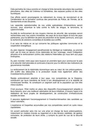 Cela permettra de mieux prendre en charge la forte demande sécuritaire des quartiers
périurbains, des villes de l’intérieur et frontalières, des espaces publics et des sites
touristiques.
Ces efforts seront accompagnés du relèvement du niveau de recrutement et de
l’amélioration de la formation continue des personnels de Police, de l’Armée, de la
Gendarmerie et des Douanes.
Les capacités opérationnelles de nos unités spécialisées d’interventions seront
accrues, pour accentuer la lutte contre le trafic de drogue, le terrorisme, la
cybercriminalité.
Au-delà du renforcement de nos moyens internes de sécurité, des synergies seront
recherchées avec nos voisins immédiats, les pays de la sous-région et tous les pays
partenaires, pour la définition de plans de prévention et de riposte communs, ainsi que
la recherche de solutions concertées et durables aux conflits.
Il en sera de même en ce qui concerne les politiques agricoles communes et la
coopération énergétique.

Au plan régional, l’engagement panafricaniste du Sénégal se matérialise, au premier
chef, par la mise en œuvre d’une diplomatie de bon voisinage, visant l’intégration
africaine et le renforcement continu des relations fraternelles qui nous lient aux pays
limitrophes.

Au plan mondial, notre pays sera toujours en première ligne pour promouvoir la paix
et la sécurité internationales et continuera d’œuvrer pour la réforme des institutions de
gouvernance mondiale.

Le renforcement de la diplomatie économique sera au cœur de nos préoccupations,
afin d’offrir des débouchés à la production locale mais également attirer des
investissements productifs.

Restés profondément attachés à leur pays, nos compatriotes de la Diaspora,
contribuent par leurs transferts de fonds à son développement et à la stabilité de
nombreuses familles. Ils constituent un segment actif de la population qui doit être
mieux soutenu.

C’est pourquoi, l’Etat mettra en place des dispositifs d’accompagnement adaptés à
leurs besoins, pour une meilleure valorisation de leurs initiatives, à travers l’appui à la
réalisation de leurs projets de développement, de construction d’infrastructures
sociales de base.
Il assurera également l’accompagnement à l’insertion/réinsertion des candidats au
retour volontaire.
L’expérience et l’expertise accumulées par nos compatriotes seront en outre mieux
capitalisées.
Un accent particulier sera mis sur une prise en charge de leurs préoccupations,
notamment en matière d’accès au logement et à des terrains viabilisés, de gestion
consulaire, de protection de leurs droits, y compris du point de vue de la sécurité
sociale.


                                                                                  Page | 36
 