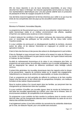 Afin de mieux répondre à une de leurs demandes essentielles, et pour mieux
sécuriser leur séjour à l’étranger, les mesures appropriées seront prises au niveau de
nos représentations diplomatiques pour une plus grande célérité dans la production
de passeports et titres de voyages auxquels ils ont droit.
Ces dernières recevront également de fermes directives pour veiller à ce que tous les
droits de nos compatriotes dans les pays qui les accueillent soient respectés.

---------------

Monsieur le Président, Honorables Députés,

Le programme de Gouvernement que je viens de vous présenter, entend restaurer un
cadre économique viable et un meilleur environnement des affaires, capables
d’imprimer une cadence plus soutenue à notre croissance.
Il entend restaurer les conditions d’une gestion vertueuse des ressources publiques
avec un recentrage des politiques sur les priorités, afin de mieux lutter contre
l’injustice sociale.
Il a pour ambition de promouvoir un développement équilibré du territoire, structuré
autour de pôles, et de relancer l’économie en s’appuyant en priorité sur une
agriculture moderne.
Il tient à faire des femmes et des jeunes des acteurs du développement à part entière.
Il fera du Sénégal un pays renouant avec l’estime et le respect du reste de l’Afrique et
du monde. Un pays contribuant à la paix dans le monde, car l’ayant d’abord retrouvée
à l’intérieur de ses frontières.
Au-delà du redressement économique et du retour à une croissance plus forte, ce
programme est aussi porteur de profondes mutations pour la société sénégalaise, qui
doit se réapproprier les valeurs de référence constituant notre héritage culturel
commun.
Il entend être générateur de nouvelles dynamiques dans les rapports entre le citoyen
et les gouvernants ; rapports de confiance basés sur le respect des engagements,
l’attachement à un discours de vérité et de responsabilité, en toutes circonstances.
C’est un programme qui doit permettre de raffermir la confiance et de faire renaître
l’espoir chez les jeunes, en leur offrant plus de perspectives d’emplois, une meilleure
formation et des cadres d’épanouissement.
Nous le voulons porteur d’un nouvel espoir dans les familles, qui perçoivent bien les
changements qui interviennent dans leur quotidien.
Il a pour ambition d’insuffler une nouvelle vigueur dans le monde de l’entreprise qui
doit saisir les nouvelles opportunités qui s’offrent, pour créer de la richesse, dans un
environnement amélioré, de compétitivité et de transparence.
Ce programme a pour ambition de faire renaître la confiance dans le monde rural et
dans les villes, par les changements attendus dans l’amélioration du cadre de vie et la
relance des activités économiques.
Il est également porteur d’une forte ambition de reconstruire les solidarités distendues
par la crise, de restaurer l’équité, pour une société sans exclusion.

                                                                               Page | 37
 