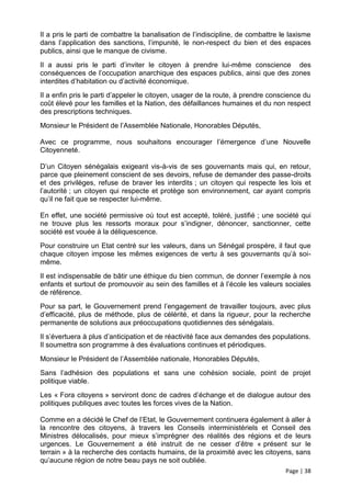Il a pris le parti de combattre la banalisation de l’indiscipline, de combattre le laxisme
dans l’application des sanctions, l’impunité, le non-respect du bien et des espaces
publics, ainsi que le manque de civisme.
Il a aussi pris le parti d’inviter le citoyen à prendre lui-même conscience des
conséquences de l’occupation anarchique des espaces publics, ainsi que des zones
interdites d’habitation ou d’activité économique.
Il a enfin pris le parti d’appeler le citoyen, usager de la route, à prendre conscience du
coût élevé pour les familles et la Nation, des défaillances humaines et du non respect
des prescriptions techniques.
Monsieur le Président de l’Assemblée Nationale, Honorables Députés,

Avec ce programme, nous souhaitons encourager l’émergence d’une Nouvelle
Citoyenneté.

D’un Citoyen sénégalais exigeant vis-à-vis de ses gouvernants mais qui, en retour,
parce que pleinement conscient de ses devoirs, refuse de demander des passe-droits
et des privilèges, refuse de braver les interdits ; un citoyen qui respecte les lois et
l’autorité ; un citoyen qui respecte et protège son environnement, car ayant compris
qu’il ne fait que se respecter lui-même.

En effet, une société permissive où tout est accepté, toléré, justifié ; une société qui
ne trouve plus les ressorts moraux pour s’indigner, dénoncer, sanctionner, cette
société est vouée à la déliquescence.
Pour construire un Etat centré sur les valeurs, dans un Sénégal prospère, il faut que
chaque citoyen impose les mêmes exigences de vertu à ses gouvernants qu’à soi-
même.
Il est indispensable de bâtir une éthique du bien commun, de donner l’exemple à nos
enfants et surtout de promouvoir au sein des familles et à l’école les valeurs sociales
de référence.
Pour sa part, le Gouvernement prend l’engagement de travailler toujours, avec plus
d’efficacité, plus de méthode, plus de célérité, et dans la rigueur, pour la recherche
permanente de solutions aux préoccupations quotidiennes des sénégalais.
Il s’évertuera à plus d’anticipation et de réactivité face aux demandes des populations.
Il soumettra son programme à des évaluations continues et périodiques.
Monsieur le Président de l’Assemblée nationale, Honorables Députés,
Sans l’adhésion des populations et sans une cohésion sociale, point de projet
politique viable.
Les « Fora citoyens » serviront donc de cadres d’échange et de dialogue autour des
politiques publiques avec toutes les forces vives de la Nation.

Comme en a décidé le Chef de l’Etat, le Gouvernement continuera également à aller à
la rencontre des citoyens, à travers les Conseils interministériels et Conseil des
Ministres délocalisés, pour mieux s’imprégner des réalités des régions et de leurs
urgences. Le Gouvernement a été instruit de ne cesser d’être « présent sur le
terrain » à la recherche des contacts humains, de la proximité avec les citoyens, sans
qu’aucune région de notre beau pays ne soit oubliée.
                                                                                 Page | 38
 