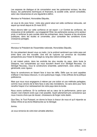Les espaces de dialogue et de concertation avec les partenaires sociaux, les élus
locaux, les partenaires techniques et financiers, la société civile, seront consolidés,
selon des mécanismes et une régularité à définir.

Monsieur le Président, Honorables Députés,

Je vous le dis avec force : notre plus grand atout est cette confiance retrouvée, cet
espoir qui renaît depuis le 25 mars 2012.

Nous devons bâtir sur cette confiance et cet espoir « un Contrat de confiance, de
croissance et de solidarité » qui engagerait l’Etat, les partenaires sociaux et le secteur
privé, à renforcer la paix sociale dans les entreprises, dans l’espace et les structures
publiques, dans les écoles et universités, pour consolider les conditions d’une
croissance partagée.

-------------

Monsieur le Président de l’Assemblée nationale, Honorables Députés,

En me présentant devant vous ce matin, j’ai le profond sentiment que notre pays est
entré dans une ère nouvelle. Une ère de ruptures qui annonce de nouvelles
perspectives pour hisser le Sénégal au rang des nations émergentes.

A cet instant précis, dans les endroits les plus reculés du pays, dans toute la
Diaspora, nos compatriotes qui nous écoutent rêvent d’un Sénégal Nouveau. Ce
Sénégal Nouveau, nous le construirons ensemble, patiemment, avec ardeur, avec
générosité, avec rigueur.

Nous le construirons en faisant face à tous les défis. Défis que ne sont capables
d’effacer ni les beaux discours, ni une quelconque magie, ni les artifices de la politique
politicienne.

Mais que nous nous engageons à relever par une action et une méthode partagées,
comme nous venons de le faire face à celui des inondations. Ce sera alors pour faire
renaître l’espoir d’un redressement de notre pays dans la durée.

Nous avons confiance. Or la confiance est au cœur de la performance, parce que
réussir c’est d’abord croire que c’est possible. Ayant pleinement pris conscience que
nous n’avons choix que de réussir, choisissons de forger notre destin.

Que Dieu, le Tout Puissant, en donne la force à chacun de nous et qu’il répande sa
Grâce infinie et sa divine Miséricorde sur le Sénégal.

Amine.

Je vous remercie de votre bien aimable attention.




                                                                                 Page | 39
 