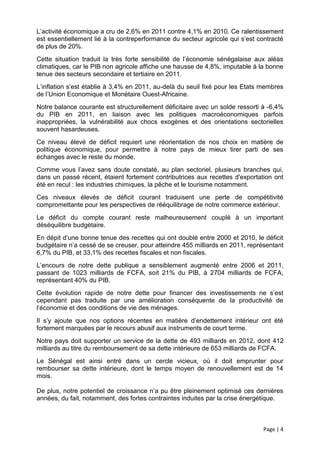 L’activité économique a cru de 2,6% en 2011 contre 4,1% en 2010. Ce ralentissement
est essentiellement lié à la contreperformance du secteur agricole qui s’est contracté
de plus de 20%.
Cette situation traduit la très forte sensibilité de l’économie sénégalaise aux aléas
climatiques, car le PIB non agricole affiche une hausse de 4,8%, imputable à la bonne
tenue des secteurs secondaire et tertiaire en 2011.
L’inflation s’est établie à 3,4% en 2011, au-delà du seuil fixé pour les Etats membres
de l’Union Economique et Monétaire Ouest-Africaine.
Notre balance courante est structurellement déficitaire avec un solde ressorti à -6,4%
du PIB en 2011, en liaison avec les politiques macroéconomiques parfois
inappropriées, la vulnérabilité aux chocs exogènes et des orientations sectorielles
souvent hasardeuses.
Ce niveau élevé de déficit requiert une réorientation de nos choix en matière de
politique économique, pour permettre à notre pays de mieux tirer parti de ses
échanges avec le reste du monde.
Comme vous l’avez sans doute constaté, au plan sectoriel, plusieurs branches qui,
dans un passé récent, étaient fortement contributrices aux recettes d'exportation ont
été en recul : les industries chimiques, la pêche et le tourisme notamment.
Ces niveaux élevés de déficit courant traduisent une perte de compétitivité
compromettante pour les perspectives de rééquilibrage de notre commerce extérieur.
Le déficit du compte courant reste malheureusement couplé à un important
déséquilibre budgétaire.
En dépit d’une bonne tenue des recettes qui ont doublé entre 2000 et 2010, le déficit
budgétaire n’a cessé de se creuser, pour atteindre 455 milliards en 2011, représentant
6,7% du PIB, et 33,1% des recettes fiscales et non fiscales.
L’encours de notre dette publique a sensiblement augmenté entre 2006 et 2011,
passant de 1023 milliards de FCFA, soit 21% du PIB, à 2704 milliards de FCFA,
représentant 40% du PIB.
Cette évolution rapide de notre dette pour financer des investissements ne s’est
cependant pas traduite par une amélioration conséquente de la productivité de
l’économie et des conditions de vie des ménages.
Il s’y ajoute que nos options récentes en matière d’endettement intérieur ont été
fortement marquées par le recours abusif aux instruments de court terme.
Notre pays doit supporter un service de la dette de 493 milliards en 2012, dont 412
milliards au titre du remboursement de sa dette intérieure de 653 milliards de FCFA.
Le Sénégal est ainsi entré dans un cercle vicieux, où il doit emprunter pour
rembourser sa dette intérieure, dont le temps moyen de renouvellement est de 14
mois.

De plus, notre potentiel de croissance n’a pu être pleinement optimisé ces dernières
années, du fait, notamment, des fortes contraintes induites par la crise énergétique.



                                                                               Page | 4
 