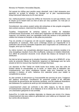 Monsieur le Président, Honorables Députés,

Cet exposé de chiffres peut paraître assez rébarbatif, mais il était nécessaire pour
apprécier ce qu’était la situation du Sénégal sur le plan macroéconomique
lorsqu’intervenait l’alternance du 25 mars dernier.

Car, malheureusement, lorsque les chiffres de l’économie ne sont pas brillants, c’est
le citoyen qui le ressent dans sa chair et dans son vécu quotidien. Ce n’est pas un
exercice théorique.

Concrètement, des actions avaient certes été entreprises et des progrès enregistrés
dans certains secteurs, notamment les infrastructures.

Toutefois, l’inopportunité de certaines options en matière de réalisation
d’infrastructures structurantes, et le retard dans l’application de réformes structurelles
majeures, ont maintenu dans une regrettable inertie des secteurs à fort potentiel de
création de richesse et d’emplois, et des pôles de production.

Trop de priorités et d’urgences ont été souvent négligées au profit de dépenses
somptuaires et couteuses. Alors qu’on s’interroge encore sur l’opportunité et la
justification des sommes colossales englouties dans l’organisation de conférences, de
voyages, ainsi que d’un festival.

Au même moment, nos compatriotes attendent toujours des solutions durables à la
crise énergétique résultant d’une offre insuffisante, coûteuse et instable d’électricité,
d’un déficit de production structurel, d’une vétusté des réseaux de transport et de
distribution.

Cet état de fait est aggravé par la situation financière critique de la SENELEC, et les
coûts de production élevés de l’électricité, largement en déphasage avec les tarifs
actuels du fait d’un recours trop important à l’énergie thermique.

Les réponses du Plan Takkal ont révélé toutes leurs limites, avec des coûts de
location élevés et insoutenables sur la durée, un retard dans la réalisation des
investissements, une option stratégique risquée, axée pour l’essentiel sur les
centrales à charbon, et enfin, l’absence d’un calendrier précis pour rétablir la
compétitivité du secteur.

Au plan sanitaire, le dénuement ou l’inaccessibilité des services de soins, l’indigence
des plateaux techniques, l’insuffisance de personnel qualifié et les difficultés
récurrentes de gouvernance des structures sanitaires, sont les meilleures illustrations
des faiblesses d’un système de santé qui doit inévitablement opérer sa mue.

L’assainissement urbain est confronté à des défis majeurs, du fait de retards
d’investissements importants, de la faiblesse et de la vétusté de son réseau, face à
une urbanisation galopante et mal contrôlée.

Aujourd’hui, la moitié des capitales régionales ne dispose pas encore d’un réseau
d’assainissement des eaux usées et, généralement, pour celles qui en disposent, seul
leur centre-ville est desservi.




                                                                                  Page | 5
 
