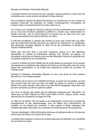 Monsieur le Président, Honorables Députés,

L’actualité récente vient encore de nous rappeler, douloureusement, à quel point les
inondations pour cause de pluie constituent un fléau national.

Ces inondations révèlent les dysfonctionnements et incohérences qui ont marqué sur
plusieurs décennies les politiques en matière d’aménagement, d’occupation de
l’espace urbain et d’assainissement de notre cadre de vie.

Je m’incline une nouvelle fois devant la mémoire de nos compatriotes qui ont perdu la
vie au cours des dernières calamités et j’affirme ici, devant vous, représentants du
Peuple souverain, que le Gouvernement ne trouvera pas le repos tant que nous
n’aurons pas apporté une solution définitive à ce fléau.

A côté des inondations, la gestion des ordures se pose avec acuité dans nos villes,
avec les dysfonctionnements récurrents du système de nettoiement. La prolifération
des décharges sauvages dégrade le cadre de vie des populations et génère des
risques sanitaires élevés.

Notre pays doit faire face à une forte croissance urbaine et à des faiblesses
persistantes en matière de planification spatiale. Une situation qui génère une
occupation anarchique de l’espace ainsi que des difficultés d’accès à la propriété pour
une grande majorité de nos compatriotes.

L’accès à l’habitat est rendu difficile par les coûts élevés de production et de cession
des logements, la raréfaction des réserves foncières qui ont été jetées entre les mains
avides des spéculateurs, et les limites des programmes publics de promotion de
l’habitat social.

Monsieur le Président, Honorables Députés, je veux vous parler de notre système
éducatif qui vit un malaise profond.

Notre école est en proie à une instabilité chronique, au point que nos enfants, qui sont
plus souvent dans les rues que dans les salles de classe, en arrivent à souhaiter
parfois une année blanche, alors même que des efforts budgétaires importants sont
pourtant consentis au profit du système scolaire.

Car nous ne devons pas oublier que les dépenses publiques pour l’éducation, ont
atteint plus de 2400 milliards de FCFA entre 2000 et 2010. Chaque année, l’école
absorbe plus du cinquième du budget de l’Etat.

En dépit de ces efforts, elle est sujette à une dégradation continue de la qualité des
enseignements et des apprentissages, avec de faibles taux d’achèvement, de
transition, et de réussite aux examens. A cela s’ajoute la faible intégration des
modèles alternatifs d’éducation qui constituent une forte demande des populations.

Très peu développée, l’offre de formation technique et professionnelle ne coïncide pas
encore avec les besoins du marché de l’emploi.

L’enseignement supérieur continue de produire beaucoup de diplômés non compétitifs
sur le marché du travail.


                                                                                Page | 6
 