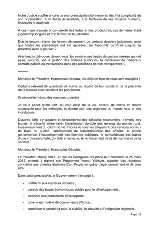 Notre Justice souffre encore de nombreux dysfonctionnements liés à la complexité de
son organisation, à sa faible accessibilité, à la faiblesse de ses moyens humains,
financiers et matériels.

A ces maux s’ajoute la complexité des textes et des procédures, ces dernières étant
jugées trop longues et trop lentes par le justiciable.

Dois-je encore revenir sur le non dénouement de certains dossiers judiciaires, alors
que toutes les procédures ont été épuisées, sur l’impunité qu’offrait jusqu’ici la
proximité avec le pouvoir ?

Ai-je besoin d’évoquer devant vous, les nombreuses fautes de gestion avérées qui ont
pesé, jusqu’ici, sur la gestion des finances publiques, la conclusion de nombreux
contrats publics ou transactions dans des conditions de non transparence ?

---------

Monsieur le Président, Honorables Députés, les défis en face de nous sont multiples !

Certains relèvent de questions de survie, au regard de leur acuité et de la précarité
dans laquelle elles installent les populations.

Ils nécessitent donc des mesures urgentes.

Je veux parler d’une part, du coût élevé de la vie, devenu de moins en moins
soutenable pour les ménages, et d’autre part, des urgences du monde rural et des
inondations.

D’autres défis s’y ajoutent et nécessiteront des solutions structurelles : l’emploi des
jeunes, la sécurité alimentaire, l’amélioration durable des revenus du monde rural,
l’assainissement du cadre de vie, l’accès de tous les citoyens à des services sociaux
de base de qualité, l’amélioration de l’environnement des affaires, la bonne
gouvernance, l’assainissement des finances publiques, la consolidation des bases
d’une croissance forte, durable et inclusive, le renforcement de la démocratie et de la
sécurité.

Monsieur le Président, Honorables Députés,

Le Président Macky SALL, en qui les Sénégalais ont placé leur confiance le 25 mars
2012, entend, à travers son Programme Yoonu Yokkute, apporter des réponses
concrètes aux attentes légitimes d’un Peuple en quête d’épanouissement et de bien
être.

Dans cette perspective, le Gouvernement s’engage à :

    -       mettre fin aux injustices sociales ;
    -       asseoir des bases économiques solides pour le développement ;
    -       atteindre une productivité développante ;
    -       devenir un modèle de gouvernance efficace ;
    -       contribuer à garantir la paix, la stabilité, la sécurité et l’intégration régionale.
                                                                                            Page | 8
 