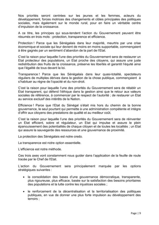 Nos priorités seront centrées sur les jeunes et les femmes, acteurs du
développement, forces motrices des changements et cibles principales des politiques
sociales, mais également sur le monde rural, pour en faire un véritable centre
d’impulsion de la croissance.
A ce titre, les principes qui sous-tendent l’action du Gouvernement peuvent être
résumés en trois mots : protection, transparence et efficience.
Protection ! Parce que les Sénégalais dans leur majorité, meurtris par une crise
économique et sociale qui leur devient de moins en moins supportable, commençaient
à être gagnés par un sentiment d’abandon de la part de l’Etat.
C’est la raison pour laquelle l’une des priorités du Gouvernement sera de restaurer un
Etat protecteur des populations, un Etat proche des citoyens, qui assure une juste
redistribution des fruits de la croissance, préserve les libertés et garantit l’équité ainsi
que l’égalité de tous devant la loi.
Transparence ! Parce que les Sénégalais dans leur quasi-totalité, spectateurs
réguliers de multiples dérives dans la gestion de la chose publique, commençaient à
s’habituer au règne de l’opacité et du non-droit.
C’est la raison pour laquelle l’une des priorités du Gouvernement sera de rétablir un
Etat transparent, qui défend l’éthique dans la gestion ainsi que le retour aux valeurs
sociales de référence, à commencer par le respect de l’autorité ; de restaurer un Etat
au service exclusif des intérêts de la Nation.
Efficience ! Parce que l’Etat du Sénégal s’était mis hors du chemin de la bonne
gouvernance, le seul pourtant qui permette à une administration compétente et intègre
d’offrir aux citoyens des prestations de qualité et au meilleur coût.
C’est la raison pour laquelle l’une des priorités du Gouvernement sera de réinventer
un Etat efficient, sobre et régulateur, un Etat qui impulse et assure le plein
épanouissement des potentialités de chaque citoyen et de toutes les localités ; un Etat
qui assure la sauvegarde des ressources et une gouvernance de proximité.
La protection des Sénégalais est notre credo.
La transparence est notre option essentielle.
L’efficience est notre méthode.
Ces trois axes vont constamment nous guider dans l’application de la feuille de route
tracée par le Chef de l’Etat.

L’action du Gouvernement          sera    principalement    marquée     par   les   options
stratégiques suivantes :

      la consolidation des bases d’une gouvernance démocratique, transparente,
       plus rigoureuse, plus efficace, basée sur la satisfaction des besoins prioritaires
       des populations et la lutte contre les injustices sociales ;

      le renforcement de la décentralisation et la territorialisation des politiques
       publiques, en vue de donner une plus forte impulsion au développement des
       terroirs ;



                                                                                    Page | 9
 