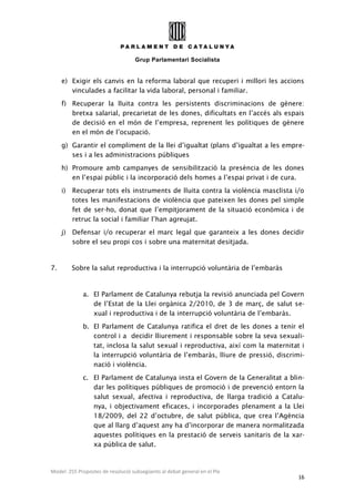 Grup Parlamentari Socialista
Model: 255 Propostes de resolució subsegüents al debat general en el Ple
16
e) Exigir els canvis en la reforma laboral que recuperi i millori les accions
vinculades a facilitar la vida laboral, personal i familiar.
f) Recuperar la lluita contra les persistents discriminacions de gènere:
bretxa salarial, precarietat de les dones, dificultats en l’accés als espais
de decisió en el món de l’empresa, reprenent les polítiques de gènere
en el món de l’ocupació.
g) Garantir el compliment de la llei d’igualtat (plans d’igualtat a les empre-
ses i a les administracions públiques
h) Promoure amb campanyes de sensibilització la presència de les dones
en l’espai públic i la incorporació dels homes a l’espai privat i de cura.
i) Recuperar tots els instruments de lluita contra la violència masclista i/o
totes les manifestacions de violència que pateixen les dones pel simple
fet de ser-ho, donat que l’empitjorament de la situació econòmica i de
retruc la social i familiar l’han agreujat.
j) Defensar i/o recuperar el marc legal que garanteix a les dones decidir
sobre el seu propi cos i sobre una maternitat desitjada.
7. Sobre la salut reproductiva i la interrupció voluntària de l’embaràs
a. El Parlament de Catalunya rebutja la revisió anunciada pel Govern
de l’Estat de la Llei orgànica 2/2010, de 3 de març, de salut se-
xual i reproductiva i de la interrupció voluntària de l’embaràs.
b. El Parlament de Catalunya ratifica el dret de les dones a tenir el
control i a decidir lliurement i responsable sobre la seva sexuali-
tat, inclosa la salut sexual i reproductiva, així com la maternitat i
la interrupció voluntària de l’embaràs, lliure de pressió, discrimi-
nació i violència.
c. El Parlament de Catalunya insta el Govern de la Generalitat a blin-
dar les polítiques públiques de promoció i de prevenció entorn la
salut sexual, afectiva i reproductiva, de llarga tradició a Catalu-
nya, i objectivament eficaces, i incorporades plenament a la Llei
18/2009, del 22 d’octubre, de salut pública, que crea l’Agència
que al llarg d’aquest any ha d’incorporar de manera normalitzada
aquestes polítiques en la prestació de serveis sanitaris de la xar-
xa pública de salut.
 
