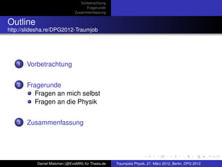 Vorbetrachtung
                                      Fragerunde
                                Zusammenfassung


Outline
http://slidesha.re/DPG2012-Traumjob




   1   Vorbetrachtung


   2   Fragerunde
          Fragen an mich selbst
          Fragen an die Physik


   3   Zusammenfassung




           Daniel Mietchen (@EvoMRI) für Thesis.de   Traumjobs Physik, 27. März 2012, Berlin, DPG 2012
 