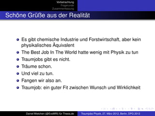 Vorbetrachtung
                                  Fragerunde
                            Zusammenfassung


Schöne Grüße aus der Realität


     Es gibt chemische Industrie und Forstwirtschaft, aber kein
     physikalisches Äquivalent
     The Best Job In The World hatte wenig mit Physik zu tun
     Traumjobs gibt es nicht.
     Träume schon.
     Und viel zu tun.
     Fangen wir also an.
     Traumjob: ein guter Fit zwischen Wunsch und Wirklichkeit




       Daniel Mietchen (@EvoMRI) für Thesis.de   Traumjobs Physik, 27. März 2012, Berlin, DPG 2012
 