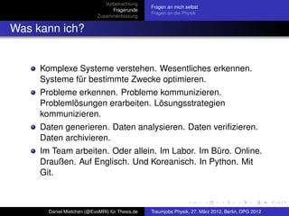 Vorbetrachtung
                                                 Fragen an mich selbst
                                  Fragerunde
                                                 Fragen an die Physik
                            Zusammenfassung


Was kann ich?


     Komplexe Systeme verstehen. Wesentliches erkennen.
     Systeme für bestimmte Zwecke optimieren.
     Probleme erkennen. Probleme kommunizieren.
     Problemlösungen erarbeiten. Lösungsstrategien
     kommunizieren.
     Daten generieren. Daten analysieren. Daten veriﬁzieren.
     Daten archivieren.
     Im Team arbeiten. Oder allein. Im Labor. Im Büro. Online.
     Draußen. Auf Englisch. Und Koreanisch. In Python. Mit
     Git.



       Daniel Mietchen (@EvoMRI) für Thesis.de   Traumjobs Physik, 27. März 2012, Berlin, DPG 2012
 