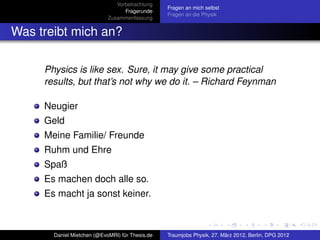 Vorbetrachtung
                                                 Fragen an mich selbst
                                  Fragerunde
                                                 Fragen an die Physik
                            Zusammenfassung


Was treibt mich an?

     Physics is like sex. Sure, it may give some practical
     results, but that’s not why we do it. – Richard Feynman

     Neugier
     Geld
     Meine Familie/ Freunde
     Ruhm und Ehre
     Spaß
     Es machen doch alle so.
     Es macht ja sonst keiner.



       Daniel Mietchen (@EvoMRI) für Thesis.de   Traumjobs Physik, 27. März 2012, Berlin, DPG 2012
 