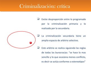 Criminalización: críticaCriminalización: crítica
 Existe desproporción entre lo programado
por la criminalización primaria y lo
realizado por la secundaria.
 La criminalización secundaria tiene un
amplio espacio de arbitrio selectivo.
 Este arbitrio se realiza siguiendo las reglas
de todas las burocracias: “se hace lo mas
sencillo y lo que ocasiona menos conflicto,
es decir se actúa conforme a estereotipos”
 