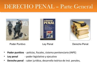 DERECHO PENAL – Parte GeneralDERECHO PENAL – Parte General
• Poder punitivo - policías, fiscales, sistema penitenciario (INPE)
• Ley penal - poder legislativo y ejecutivo
• Derecho penal - saber jurídico, desarrollo teórico de inst. penales,
Poder Punitivo Ley Penal Derecho Penal
 